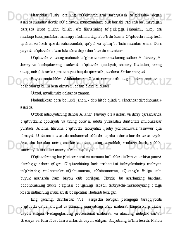 Nasriddin   Tusiy   o’zining   «O’qituvchilarni   tarbiyalash   to’g’risida»   degan
asarida shunday deydi: «O’qituvchi munozaralarni olib borishi, rad etib bo’lmaydigan
darajada   isbot   qilishni   bilishi,   o’z   fikrlarining   to’g’riligiga   ishonishi,   nutqi   esa
mutlaqo toza, jumlalari mantiqiy ifodalanadigan bo’lishi lozim. O’qituvchi nutqi hech
qachon   va   hech   qaerda   zaharxandali,   qo’pol   va   qattiq   bo’lishi   mumkin   emas.   Dars
paytida o’qituvchi o’zini tuta olmasligi ishni buzishi mumkin». 
O’qituvchi va uning mahorati to’g’risida nazm mulkining sultoni A. Navoiy, A.
Jomiy   va   boshqalarning   asarlarida   o’qituvchi   qobiliyati,   shaxsiy   fazilatlari,   uning
nutqi, notiqlik san‘ati, madaniyati haqida qimmatli, durdona fikrlari mavjud.  
Buyuk   mutafakkir   Abdurahmon .   O’zini   nomunosib   tutgan   odam   hech   vaqt
boshqalarga bilim bera olmaydi, degan fikrni bildiradi. 
Ustod, muallimsiz qolganda zamon, 
Nodonlikdan qora bo’lurdi jahon, - deb hitob qiladi u «Iskandar xirodnomasi»
asarida. 
O’zbek adabiyotining dahosi Alisher  Navoiy o’z asarlari va ilmiy qarashlarida
o’qituvchilik   qobiliyati   va   uning   obro’si,   odobi   yuzasidan   ibratomuz   mulohazalar
yuritadi.   Alloma   fikricha   o’qituvchi   faoliyatini   ijodiy   yondashuvsiz   tasavvur   qila
olmaydi. U doimo o’z ustida mukammal ishlashi, tajriba oshirib borishi zarur deydi.
Ana   shu   boisdan   uning   asarlarida   odob,   axloq,   ziyraklak,   irodaviy   kuch,   poklik,
samimiylik xislatlari asosiy o’rinni egallaydi. 
O’qituvchining har jihatdan ibrat va namuna bo’lishlari ta‘lim va tarbiya garovi
ekanligiga   ishora   qilgan.   O’qituvchining   kasb   mahoratini   tarbiyalashning   mohiyati
to’g’risidagi   mulohazalar   «Qobusnoma»,   «Xotamnoma»,   «Qutadg’u   Bilig»   kabi
buyuk   asarlarda   ham   bayon   etib   berilgan.   Chunki   bu   asarlarning   barchasi
odobnomaning   xuddi   o’zginasi   bo’lganligi   sababli   tarbiyachi-murabbiyning   o’ziga
xos xislatlarining shakllanish bosqichlari ifodalab berilgan. 
Eng   qadimgi   davrlardan   VII     asrgacha   bo’lgan   pedagogik   taraqqiyotda
o’qituvchi-ustoz,  shogird va  ularning jamiyatdagi   o’rni  mahorati   haqida ko’p fikrlar
bayon   etilgan.   Pedagoglarning   professional   mahorati   va   ularning   notiqlik   san‘ati
Gretsiya va Rim filosoflari asarlarida bayon etilgan. Suqrotning ta‘lim berish, Platon 