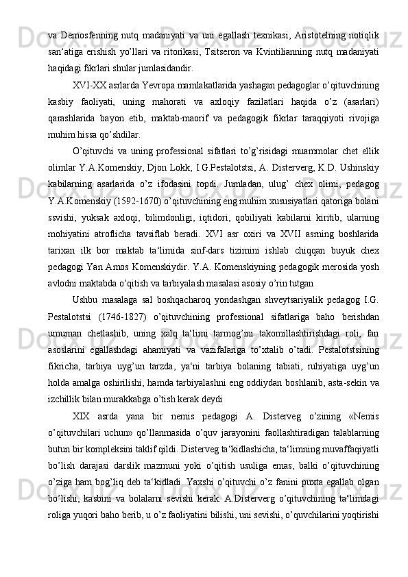 va   Demosfenning   nutq   madaniyati   va   uni   egallash   texnikasi,   Aristotelning   notiqlik
san‘atiga   erishish   yo’llari   va   ritorikasi,   Tsitseron   va   Kvintilianning   nutq   madaniyati
haqidagi fikrlari shular jumlasidandir. 
XVI-XX asrlarda Yevropa mamlakatlarida yashagan pedagoglar o’qituvchining
kasbiy   faoliyati,   uning   mahorati   va   axloqiy   fazilatlari   haqida   o’z   (asarlari)
qarashlarida   bayon   etib,   maktab-maorif   va   pedagogik   fikrlar   taraqqiyoti   rivojiga
muhim hissa qo’shdilar. 
O’qituvchi   va   uning   professional   sifatlari   to’g’risidagi   muammolar   chet   ellik
olimlar Y.A.Komenskiy, Djon Lokk, I.G.Pestalotstsi, A. Disterverg, K.D. Ushinskiy
kabilarning   asarlarida   o’z   ifodasini   topdi.   Jumladan,   ulug’   chex   olimi,   pedagog
Y.A.Komenskiy (1592-1670) o’qituvchining eng muhim xususiyatlari qatoriga bolani
ssvishi,   yuksak   axloqi,   bilimdonligi,   iqtidori,   qobiliyati   kabilarni   kiritib,   ularning
mohiyatini   atroflicha   tavsiflab   beradi.   XVI   asr   oxiri   va   XVII   asrning   boshlarida
tarixan   ilk   bor   maktab   ta‘limida   sinf-dars   tizimini   ishlab   chiqqan   buyuk   chex
pedagogi  Yan Amos Komenskiydir. Y.A. Komenskiyning pedagogik merosida  yosh
avlodni maktabda o’qitish va tarbiyalash masalasi asosiy o’rin tutgan 
Ushbu   masalaga   sal   boshqacharoq   yondashgan   shveytsariyalik   pedagog   I.G.
Pestalotstsi   (1746-1827)   o’qituvchining   professional   sifatlariga   baho   berishdan
umuman   chetlashib,   uning   xalq   ta‘limi   tarmog’ini   takomillashtirishdagi   roli,   fan
asoslarini   egallashdagi   ahamiyati   va   vazifalariga   to’xtalib   o’tadi.   Pestalotstsining
fikricha,   tarbiya   uyg’un   tarzda,   ya‘ni   tarbiya   bolaning   tabiati,   ruhiyatiga   uyg’un
holda amalga oshirilishi, hamda tarbiyalashni  eng oddiydan boshlanib, asta-sekin va
izchillik bilan murakkabga o’tish kerak deydi 
XIX   asrda   yana   bir   nemis   pedagogi   A.   Disterveg   o’zining   «Nemis
o’qituvchilari   uchun»   qo’llanmasida   o’quv   jarayonini   faollashtiradigan   talablarning
butun bir kompleksini taklif qildi. Disterveg ta‘kidlashicha, ta‘limning muvaffaqiyatli
bo’lish   darajasi   darslik   mazmuni   yoki   o’qitish   usuliga   emas,   balki   o’qituvchining
o’ziga   ham   bog’liq   deb  ta‘kidladi.  Yaxshi   o’qituvchi   o’z   fanini   puxta  egallab   olgan
bo’lishi,   kasbini   va   bolalarni   sevishi   kerak.   A.Disterverg   o’qituvchining   ta‘limdagi
roliga yuqori baho berib, u o’z faoliyatini bilishi, uni sevishi, o’quvchilarini yoqtirishi 
