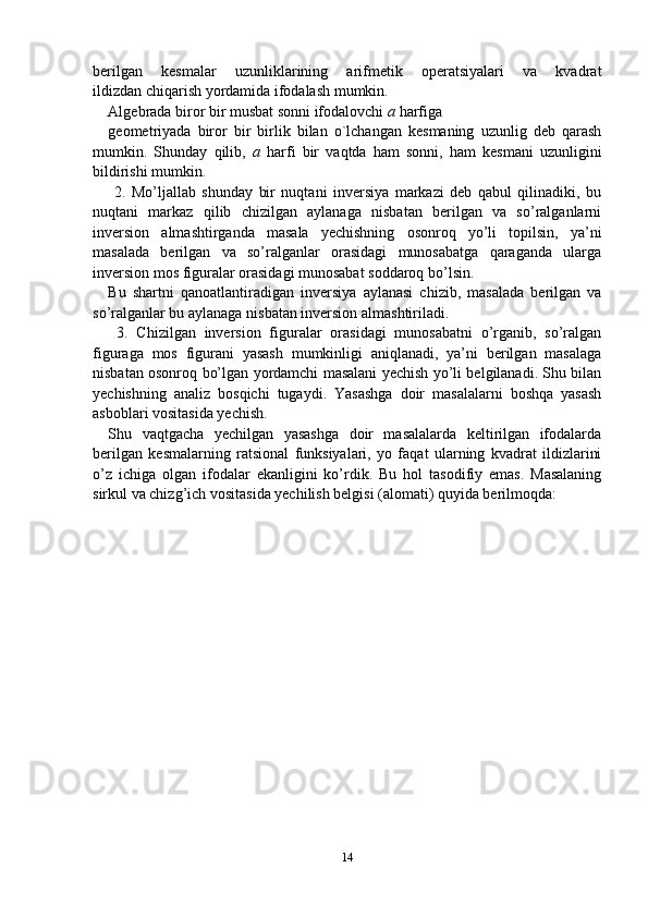 berilgan   kesmalar   uzunliklarining   arifmetik   operatsiyalari   va   kvadrat
ildizdan chiqarish yordamida ifodalash mumkin.
Algebrada biror bir musbat sonni ifodalovchi  a  harfiga
geometriyada   biror   bir   birlik   bilan   o`lchangan   kesmaning   uzunlig   deb   qarash
mumkin.   Shunday   qilib,   a   harfi   bir   vaqtda   ham   sonni,   ham   kesmani   uzunligini
bildirishi mumkin.
  2.   Mo’ljallab   shunday   bir   nuqtani   inversiya   markazi   deb   qabul   qilinadiki,   bu
nuqtani   markaz   qilib   chizilgan   aylanaga   nisbatan   berilgan   va   so’ralganlarni
inversion   almashtirganda   masala   yechishning   osonroq   yo’li   topilsin,   ya’ni
masalada   berilgan   va   so’ralganlar   orasidagi   munosabatga   qaraganda   ularga
inversion mos figuralar orasidagi munosabat soddaroq bo’lsin.
Bu   shartni   qanoatlantiradigan   inversiya   aylanasi   chizib,   masalada   berilgan   va
so’ralganlar bu aylanaga nisbatan inversion almashtiriladi.
  3.   Chizilgan   inversion   figuralar   orasidagi   munosabatni   o’rganib,   so’ralgan
figuraga   mos   figurani   yasash   mumkinligi   aniqlanadi,   ya’ni   berilgan   masalaga
nisbatan osonroq bo’lgan yordamchi masalani yechish yo’li belgilanadi. Shu bilan
yechishning   analiz   bosqichi   tugaydi.   Yasashga   doir   masalalarni   boshqa   yasash
asboblari vositasida yechish.
Shu   vaqtgacha   yechilgan   yasashga   doir   masalalarda   keltirilgan   ifodalarda
berilgan   kesmalarning   ratsional   funksiyalari,   yo   faqat   ularning   kvadrat   ildizlarini
o’z   ichiga   olgan   ifodalar   ekanligini   ko’rdik.   Bu   hol   tasodifiy   emas.   Masalaning
sirkul va chizg’ich vositasida yechilish belgisi (alomati) quyida berilmoqda:
14 