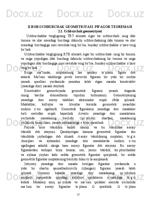 II BOB. UCHBURCHAK GEOMETRIYASI. PIFAGOR TEOREMASI
2.1.  Uchburchak geometriyasi
  Uchburchaklar   tengligining   TBT   alomati   Agar   bir   uchburchak-   ning   ikki
tomoni   va   ular   orasidagi   burchagi   ikkinchi   uchburchakning   ikki   tomoni   va   ular
orasidagi burchagiga mos ravishda teng bo’lsa, bunday uchburchaklar o’zaro teng
bo’ladi.
Uchburchaklar tengligining BTB alomati Agar bir uchburchak- ning bir tomoni
va   unga   yopishgan   ikki   burchagi   ikkinchi   uchburchakning   bir   tomoni   va   unga
yopishgan ikki burchagiga mos ravishda teng bo’lsa, bunday uchburchaklar o’zaro
teng bo’ladi.
Bizga   ma’lumki,   nuqtalarning   har   qanday   to’plami   figura   deb
ataladi.   Ma’lum   talablarga   javob   beruvchi   figurani   bir   yoki   bir   nechta
yasash   qurollari   yordamida   yasashni   talab   etgan   masala   konstruktiv
(yasashga doir) masala deyiladi.
Konstruktiv   geometriyada   geometrik   figurani   yasash   deganda
uning   barcha   elementlarini   topishni   tushunamiz.   Geometriyaning
yasashga   doir   asosiy   talablari   aksiomalar   orqali   ifoda   qilinadi.
Maktablar,   kollejlar   va   litseylar   kursida   geometrik   yasashlar
muhim   o`rin   egallaydi.   Geometrik   figuralarni   yasashga   doir   masalalar
turli   metodlar   orqali   bajariladi.   Avvalo   yasashga   doir   masalalarni
yechishda   masalaning   berilishi   (qo`yilishi)   shartlari,   masalaning
yechilishi bosqichlari, yasash uskunalariga e`tibor qaratiladi.
Fazoda   biror   tekislikni   tanlab   olamiz   va   bu   tekislikka   asosiy
tekislik   deb   ataymiz.   Qaralayotgan   hamma   geometrik   figuralar   shu
tekislikda   joylashgan   deb   olinadi.   Asosiy   tekislikning   nuqtalari,   to`g`ri
chiziqlari   va   aylanalari   yasashga   doir   masalalarda   muhim   o`rin
egallagani   sababli   ularga   ham   asosiy   figuralar   deb   ataymiz.   Bu   asosiy
figuralardan   tashqari   bizni   kesma,   nur,   yarim   tekislik,   ko`pburchaklar
va   aylana   yoylari   kabi   sodda   geometrik   figuralar   qiziqtiradi,   bu   sodda
geometrik figuralar nuqtalarning berilishi bilan to`la aniqlanadi.
Ixtiyoriy   yasashga   doir   masala   berilgan   figuralar   yordamida   u
yoki   bu   shartni   qanoatlantiruvchi   (izlangan)   figurani   yasash   talab
qilinadi.   Umumiy   holatda   yasashga   doir   masalaning   qo`yilishini
aniqlash   maqsadida   quyidagi   kelishuv   qoidalarini   o`rnatishga   to`g`ri
keladi.   Masalani   aniq   qo`yishda   va   ma`lum   qoidalar   asosida   yechishda
ma`lum   bir   asosiy   figuralar   to`plami   Ω   ajratiladi.   Ω   to`plam
15 