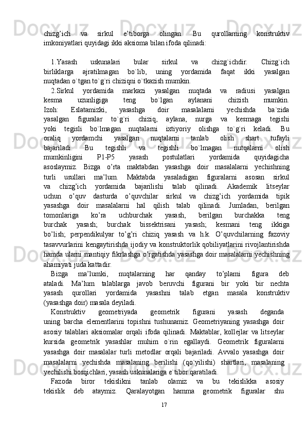 chizg’ich   va   sirkul   e’tiborga   olingan.   Bu   qurollarning   konstruktiv
imkoniyatlari quyidagi ikki aksioma bilan ifoda qilinadi:
1.Yasash   uskunalari   bular   sirkul   va   chizg`ichdir.   Chizg`ich
birliklarga   ajratilmagan   bo`lib,   uning   yordamida   faqat   ikki   yasalgan
nuqtadan o`tgan to`g`ri chiziqni o`tkazish mumkin.
2.Sirkul   yordamida   markazi   yasalgan   nuqtada   va   radiusi   yasalgan
kesma   uzunligiga   teng   bo`lgan   aylanani   chizish   mumkin.
Izoh:   Eslatamizki,   yasashga   doir   masalalarni   yechishda   ba`zida
yasalgan   figuralar   to`g`ri   chiziq,   aylana,   nurga   va   kesmaga   tegishi
yoki   tegisli   bo`lmagan   nuqtalarni   ixtiyoriy   olishga   to`g`ri   keladi.   Bu
oraliq   yordamchi   yasalgan   nuqtalarni   tanlab   olish   shart   tufayli
bajariladi.   Bu   tegishli   va   tegishli   bo`lmagan   nutqalarni   olish
mumkinligini   P1-P5   yasash   postulatlari   yordamida   quyidagicha
asoslaymiz.   Bizga   o’rta   maktabdan   yasashga   doir   masalalarni   yechishning
turli   usullari   ma’lum.   Maktabda   yasaladigan   figuralarni   asosan   sirkul
va   chizg’ich   yordamida   bajarilishi   talab   qilinadi.   Akademik   litseylar
uchun   o’quv   dasturda   o’quvchilar   sirkul   va   chizg’ich   yordamida   tipik
yasashga   doir   masalalarni   hal   qilish   talab   qilinadi.   Jumladan,   berilgan
tomonlariga   ko’ra   uchburchak   yasash,   berilgan   burchakka   teng
burchak   yasash;   burchak   bissektrisani   yasash;   kesmani   teng   ikkiga
bo’lish;   perpendikulyar   to’g’ri   chiziq   yasash   va   h.k.   O’quvchilarning   fazoviy
tasavvurlarini kengaytirishda ijodiy va   konstruktorlik qobiliyatlarini  rivojlantirishda
hamda ularni mantiqiy   fikrlashga o’rgatishda yasashga doir masalalarni yechishning
ahamiyati juda kattadir.
Bizga   ma’lumki,   nuqtalarning   har   qanday   to’plami   figura   deb
ataladi.   Ma’lum   talablarga   javob   beruvchi   figurani   bir   yoki   bir   nechta
yasash   qurollari   yordamida   yasashni   talab   etgan   masala   konstruktiv
(yasashga doir) masala deyiladi.
Konstruktiv   geometriyada   geometrik   figurani   yasash   deganda
uning   barcha   elementlarini   topishni   tushunamiz.   Geometriyaning   yasashga   doir
asosiy   talablari   aksiomalar   orqali   ifoda   qilinadi.   Maktablar,   kollejlar   va   litseylar
kursida   geometrik   yasashlar   muhim   o`rin   egallaydi.   Geometrik   figuralarni
yasashga   doir   masalalar   turli   metodlar   orqali   bajariladi.   Avvalo   yasashga   doir
masalalarni   yechishda   masalaning   berilishi   (qo`yilishi)   shartlari,   masalaning
yechilishi bosqichlari, yasash uskunalariga e`tibor qaratiladi.
Fazoda   biror   tekislikni   tanlab   olamiz   va   bu   tekislikka   asosiy
tekislik   deb   ataymiz.   Qaralayotgan   hamma   geometrik   figuralar   shu
17 