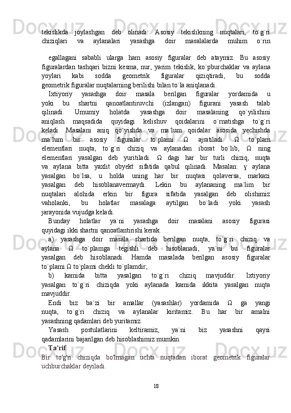 tekislikda   joylashgan   deb   olinadi.   Asosiy   tekislikning   nuqtalari,   to`g`ri
chiziqlari   va   aylanalari   yasashga   doir   masalalarda   muhim   o`rin
egallagani   sababli   ularga   ham   asosiy   figuralar   deb   ataymiz.   Bu   asosiy
figuralardan   tashqari   bizni   kesma,   nur,   yarim   tekislik,   ko`pburchaklar   va   aylana
yoylari   kabi   sodda   geometrik   figuralar   qiziqtiradi,   bu   sodda
geometrik figuralar nuqtalarning berilishi bilan to`la aniqlanadi.
Ixtiyoriy   yasashga   doir   masala   berilgan   figuralar   yordamida   u
yoki   bu   shartni   qanoatlantiruvchi   (izlangan)   figurani   yasash   talab
qilinadi.   Umumiy   holatda   yasashga   doir   masalaning   qo`yilishini
aniqlash   maqsadida   quyidagi   kelishuv   qoidalarini   o`rnatishga   to`g`ri
keladi.   Masalani   aniq   qo`yishda   va   ma`lum   qoidalar   asosida   yechishda
ma`lum   bir   asosiy   figuralar   to`plami   Ω   ajratiladi.   Ω   to`plam
elementlari   nuqta,   to`g`ri   chiziq   va   aylanadan   iborat   bo`lib,   Ω   ning
elementlari   yasalgan   deb   yuritiladi.   Ω   dagi   har   bir   turli   chiziq,   nuqta
va   aylana   bitta   yaxlit   obyekt   sifatida   qabul   qilinadi.   Masalan:     aylanaɣ
yasalgan   bo`lsa,   u   holda   uning   har   bir   nuqtasi   qolaversa,   markazi
yasalgan   deb   hisoblanavermaydi.   Lekin   bu   aylananing   ma`lim   bir
nuqtalari   alohida   erkin   bir   figura   sifatida   yasalgan   deb   olishimiz
vaholanki,   bu   holatlar   masalaga   aytilgan   bo`ladi   yoki   yasash
jarayonida vujudga keladi.
Bunday   holatlar   ya`ni   yasashga   doir   masalani   asosiy   figurasi
quyidagi ikki shartni qanoatlantirishi kerak.
a)   yasashga   doir   masala   shartida   berilgan   nuqta,   to`g`ri   chiziq   va
aylana   Ω   to`plamga   tegishli   deb   hisoblanadi,   ya`ni   bu   figuralar
yasalgan   deb   hisoblanadi.   Hamda   masalada   berilgan   asosiy   figuralar
to`plami  Ω  to`plami chekli to`plamdir;
b)   kamida   bitta   yasalgan   to`g`ri   chiziq   mavjuddir.   Ixtiyoriy
yasalgan   to`g`ri   chiziqda   yoki   aylanada   kamida   ikkita   yasalgan   nuqta
mavjuddir.
Endi   biz   ba`zi   bir   amallar   (yasashlar)   yordamida   Ω   ga   yangi
nuqta,   to`g`ri   chiziq   va   aylanalar   kiritamiz.   Bu   har   bir   amalni
yasashning qadamlari deb yuritamiz.
Yasash   postulatlarini   keltiramiz,   ya`ni   biz   yasashni   qaysi
qadamlarini bajarilgan deb hisoblashimiz mumkin.
Ta'rif
Bir   to'g'ri   chiziqda   bo'lmagan   uchta   nuqtadan   iborat   geometrik   figuralar
uchburchaklar deyiladi.
18 