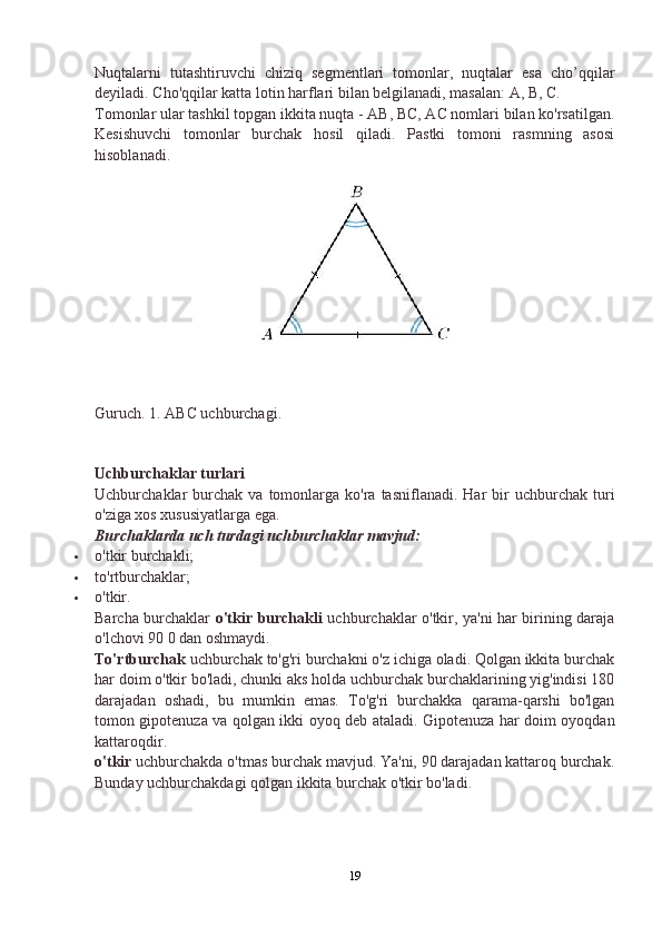 Nuqtalarni   tutashtiruvchi   chiziq   segmentlari   tomonlar,   nuqtalar   esa   cho’qqilar
deyiladi. Cho'qqilar katta lotin harflari bilan belgilanadi, masalan: A, B, C.
Tomonlar ular tashkil topgan ikkita nuqta - AB, BC, AC nomlari bilan ko'rsatilgan.
Kesishuvchi   tomonlar   burchak   hosil   qiladi.   Pastki   tomoni   rasmning   asosi
hisoblanadi.
Guruch. 1. ABC uchburchagi.
Uchburchaklar turlari
Uchburchaklar   burchak   va  tomonlarga  ko'ra  tasniflanadi.   Har  bir   uchburchak  turi
o'ziga xos xususiyatlarga ega.
Burchaklarda uch turdagi uchburchaklar mavjud:
 o'tkir burchakli;
 to'rtburchaklar;
 o'tkir.
Barcha burchaklar   o'tkir burchakli   uchburchaklar o'tkir, ya'ni har birining daraja
o'lchovi 90 0 dan oshmaydi.
To'rtburchak  uchburchak to'g'ri burchakni o'z ichiga oladi. Qolgan ikkita burchak
har doim o'tkir bo'ladi, chunki aks holda uchburchak burchaklarining yig'indisi 180
darajadan   oshadi,   bu   mumkin   emas.   To'g'ri   burchakka   qarama-qarshi   bo'lgan
tomon gipotenuza va qolgan ikki oyoq deb ataladi. Gipotenuza har doim oyoqdan
kattaroqdir.
o'tkir  uchburchakda o'tmas burchak mavjud. Ya'ni, 90 darajadan kattaroq burchak.
Bunday uchburchakdagi qolgan ikkita burchak o'tkir bo'ladi.
19 