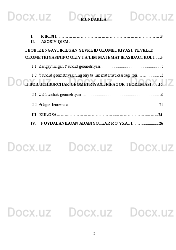 MUNDARIJA:
I. KIRISH ………………………………………………………………….3
II. ASOSIY QISM.
I BOB.   KENGAYTIRILGAN YEVKLID GEOMETRIYASI .  YEVKLID 
GEOMETRIYASINING OLIY TA’LIM MATEMATIKASIDAGI ROLI ......5
1.1.   Kengaytirilgan Yevklid geometriyasi ...........................................................5
1.2.  Yevklid geometriyasining oliy ta’lim matematikasidagi roli . ……............13
II BOB. UCHBURCHAK GEOMETRIYASI. PIFAGOR TEOREMASI .......16
2.1.  Uchburchak geometriyasi  … ......................................................................16
2.2.  Pifagor teoremasi........................................................................................21
III.   XULOSA ……..……………………………...…………………..……...24
IV. FOYDALANILGAN ADABIYOTLAR R O’ Y X ATI ……..................26
2 