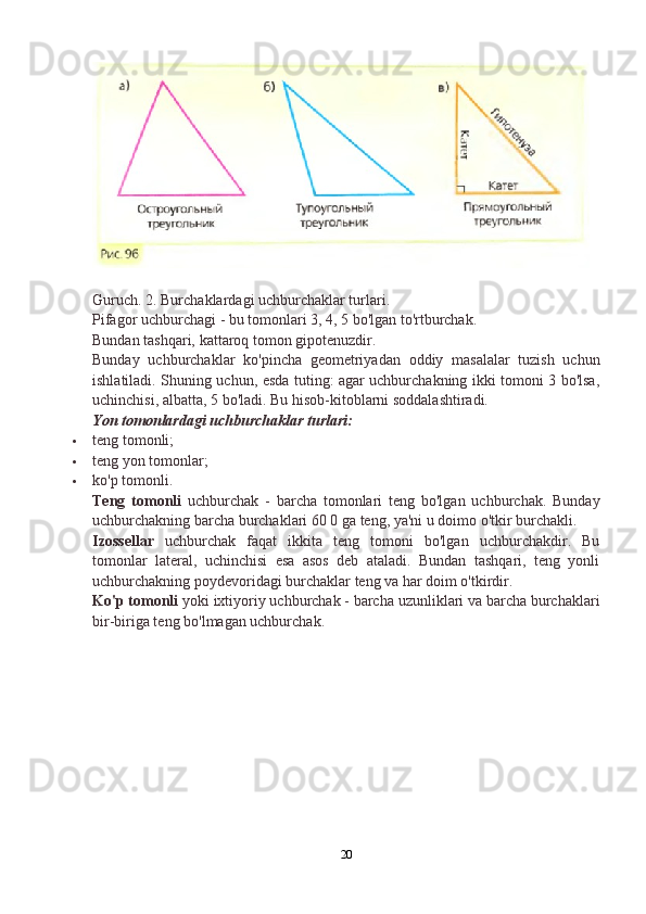 Guruch. 2. Burchaklardagi uchburchaklar turlari.
Pifagor uchburchagi - bu tomonlari 3, 4, 5 bo'lgan to'rtburchak.
Bundan tashqari, kattaroq tomon gipotenuzdir.
Bunday   uchburchaklar   ko'pincha   geometriyadan   oddiy   masalalar   tuzish   uchun
ishlatiladi. Shuning uchun, esda tuting: agar uchburchakning ikki tomoni 3 bo'lsa,
uchinchisi, albatta, 5 bo'ladi.  Bu hisob-kitoblarni soddalashtiradi.
Yon tomonlardagi uchburchaklar turlari:
 teng tomonli;
 teng yon tomonlar;
 ko'p tomonli.
Teng   tomonli   uchburchak   -   barcha   tomonlari   teng   bo'lgan   uchburchak.   Bunday
uchburchakning barcha burchaklari 60 0 ga teng, ya'ni u doimo o'tkir burchakli.
Izossellar   uchburchak   faqat   ikkita   teng   tomoni   bo'lgan   uchburchakdir.   Bu
tomonlar   lateral,   uchinchisi   esa   asos   deb   ataladi.   Bundan   tashqari,   teng   yonli
uchburchakning poydevoridagi burchaklar teng va har doim o'tkirdir.
Ko'p tomonli  yoki ixtiyoriy uchburchak - barcha uzunliklari va barcha burchaklari
bir-biriga teng bo'lmagan uchburchak.
20 