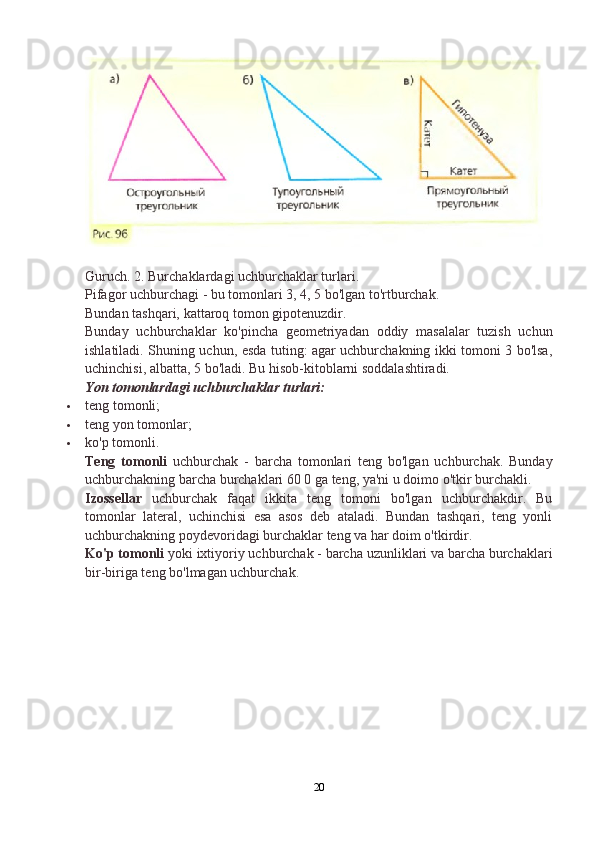 Guruch. 2. Burchaklardagi uchburchaklar turlari.
Pifagor uchburchagi - bu tomonlari 3, 4, 5 bo'lgan to'rtburchak.
Bundan tashqari, kattaroq tomon gipotenuzdir.
Bunday   uchburchaklar   ko'pincha   geometriyadan   oddiy   masalalar   tuzish   uchun
ishlatiladi. Shuning uchun, esda tuting: agar uchburchakning ikki tomoni 3 bo'lsa,
uchinchisi, albatta, 5 bo'ladi.  Bu hisob-kitoblarni soddalashtiradi.
Yon tomonlardagi uchburchaklar turlari:
 teng tomonli;
 teng yon tomonlar;
 ko'p tomonli.
Teng   tomonli   uchburchak   -   barcha   tomonlari   teng   bo'lgan   uchburchak.   Bunday
uchburchakning barcha burchaklari 60 0 ga teng, ya'ni u doimo o'tkir burchakli.
Izossellar   uchburchak   faqat   ikkita   teng   tomoni   bo'lgan   uchburchakdir.   Bu
tomonlar   lateral,   uchinchisi   esa   asos   deb   ataladi.   Bundan   tashqari,   teng   yonli
uchburchakning poydevoridagi burchaklar teng va har doim o'tkirdir.
Ko'p tomonli  yoki ixtiyoriy uchburchak - barcha uzunliklari va barcha burchaklari
bir-biriga teng bo'lmagan uchburchak.
20