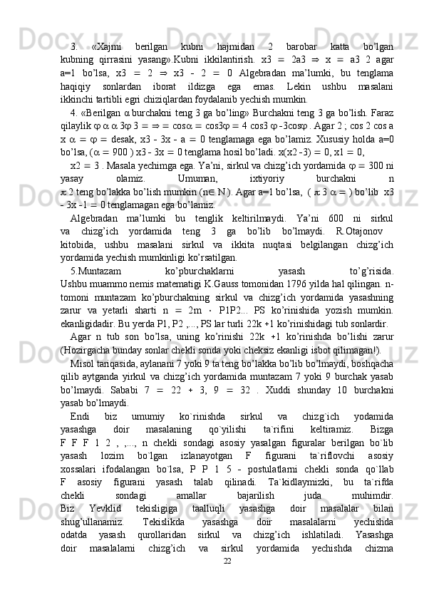 3.   «Xajmi   berilgan   kubni   hajmidan   2   barobar   katta   bo’lgan
kubning   qirrasini   yasang».Kubni   ikkilantirish.   х 3      2 а 3      х      а 3   2   agar
a =1   bo’lsa,   х 3      2      х 3      2      0   Algebradan   ma’lumki,   bu   tenglama
haqiqiy   sonlardan   iborat   ildizga   ega   emas.   Lekin   ushbu   masalani
ikkinchi tartibli egri chiziqlardan foydalanib yechish mumkin.
4. «Berilgan   α   burchakni teng 3 ga bo’ling» Burchakni teng 3 ga bo’lish. Faraz
qilaylik          3   3          cos      cos3      4 cos3      3cos   . Agar 2 ; cos 2 cos  a
x               desak,   x 3      3 x      a      0 tenglamaga ega  bo’lamiz. Xususiy  holda   a=0
bo’lsa, (      900 )  x 3    3 x    0 tenglama hosil bo’ladi.  x ( x 2   3)    0,  x 1    0, 
x 2    3 . Masala yechimga ega. Ya’ni, sirkul va chizg’ich yordamida       300 ni
yasay   olamiz.   Umuman,   ixtiyoriy   burchakni   n
  2 teng bo’lakka bo’lish mumkin ( n    N  ). Agar  a= 1 bo’lsa,  (    3       ) bo’lib   x 3
  3 x   1    0 tenglamagan ega bo’lamiz.
Algebradan   ma’lumki   bu   tenglik   keltirilmaydi.   Ya’ni   600   ni   sirkul
va   chizg’ich   yordamida   teng   3   ga   bo’lib   bo’lmaydi.   R.Otajonov  
kitobida,   ushbu   masalani   sirkul   va   ikkita   nuqtasi   belgilangan   chizg’ich
yordamida yechish mumkinligi ko’rsatilgan.
5.Muntazam   ko’pburchaklarni   yasash   to’g’risida .
Ushbu muammo nemis matematigi K.Gauss tomonidan 1796 yilda hal qilingan.  n -
tomoni   muntazam   ko’pburchakning   sirkul   va   chizg’ich   yordamida   yasashning
zarur   va   yetarli   sharti   n      2 m      P 1 P 2...   PS   ko’rinishida   yozish   mumkin.
ekanligidadir. Bu yerda  P 1,  P 2 ,...,  PS  lar turli 22 k   1 ko’rinishidagi tub sonlardir.
Agar   n   tub   son   bo’lsa,   uning   ko’rinishi   22 k    1   ko’rinishda   bo’lishi   zarur
(Hozirgacha bunday sonlar chekli sonda yoki cheksiz ekanligi isbot qilimagan!).
Misol tariqasida, aylanani 7 yoki 9 ta teng bo’lakka bo’lib bo’lmaydi, boshqacha
qilib   aytganda   yirkul   va   chizg’ich   yordamida   muntazam   7   yoki   9   burchak   yasab
bo’lmaydi.   Sababi   7      22      3,   9      32   .   Xuddi   shunday   10   burchakni
yasab bo’lmaydi.
Endi   biz   umumiy   ko`rinishda   sirkul   va   chizg`ich   yodamida
yasashga   doir   masalaning   qo`yilishi   ta`rifini   keltiramiz.   Bizga
F   F   F   1   2   ,   ,...,   n   chekli   sondagi   asosiy   yasalgan   figuralar   berilgan   bo`lib
yasash   lozim   bo`lgan   izlanayotgan   F   figurani   ta`riflovchi   asosiy
xossalari   ifodalangan   bo`lsa,   P   P   1   5      postulatlarni   chekli   sonda   qo`llab
F   asosiy   figurani   yasash   talab   qilinadi.   Ta`kidlaymizki,   bu   ta`rifda
chekli   sondagi   amallar   bajarilish   juda   muhimdir.
Biz   Yevklid   tekisligiga   taalluqli   yasashga   doir   masalalar   bilan
shug’ullanamiz.   Tekislikda   yasashga   doir   masalalarni   yechishda
odatda   yasash   qurollaridan   sirkul   va   chizg’ich   ishlatiladi.   Yasashga
doir   masalalarni   chizg’ich   va   sirkul   yordamida   yechishda   chizma
22 