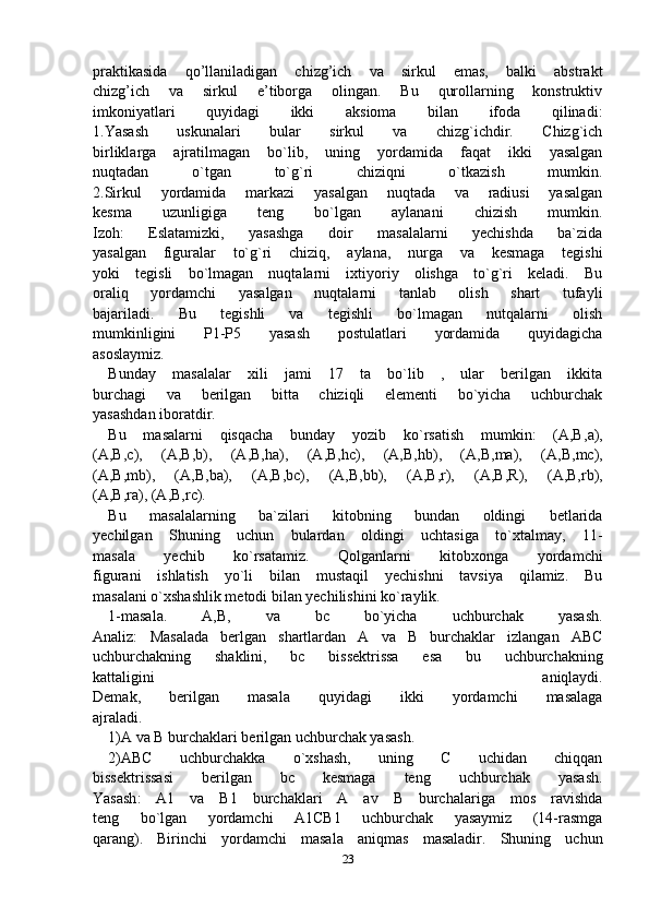 praktikasida   qo’llaniladigan   chizg’ich   va   sirkul   emas,   balki   abstrakt
chizg’ich   va   sirkul   e’tiborga   olingan.   Bu   qurollarning   konstruktiv
imkoniyatlari   quyidagi   ikki   aksioma   bilan   ifoda   qilinadi:
1.Yasash   uskunalari   bular   sirkul   va   chizg`ichdir.   Chizg`ich
birliklarga   ajratilmagan   bo`lib,   uning   yordamida   faqat   ikki   yasalgan
nuqtadan   o`tgan   to`g`ri   chiziqni   o`tkazish   mumkin.
2.Sirkul   yordamida   markazi   yasalgan   nuqtada   va   radiusi   yasalgan
kesma   uzunligiga   teng   bo`lgan   aylanani   chizish   mumkin.
Izoh:   Eslatamizki,   yasashga   doir   masalalarni   yechishda   ba`zida
yasalgan   figuralar   to`g`ri   chiziq,   aylana,   nurga   va   kesmaga   tegishi
yoki   tegisli   bo`lmagan   nuqtalarni   ixtiyoriy   olishga   to`g`ri   keladi.   Bu
oraliq   yordamchi   yasalgan   nuqtalarni   tanlab   olish   shart   tufayli
bajariladi.   Bu   tegishli   va   tegishli   bo`lmagan   nutqalarni   olish
mumkinligini   P1-P5   yasash   postulatlari   yordamida   quyidagicha
asoslaymiz.
Bunday   masalalar   xili   jami   17   ta   bo`lib   ,   ular   berilgan   ikkita
burchagi   va   berilgan   bitta   chiziqli   elementi   bo`yicha   uchburchak
yasashdan iboratdir.
Bu   masalarni   qisqacha   bunday   yozib   ko`rsatish   mumkin:   (A,B, a ),
(A,B, c ),   (A,B, b ),   (A,B, ha ),   (A,B, hc ),   (A,B, hb ),   (A,B, ma ),   (A,B, mc ),
(A,B, mb ),   (A,B, ba ),   (A,B, bc ),   (A,B, bb ),   (A,B, r ),   (A,B, R ),   (A,B, rb ),
(A,B, ra ), (A,B, rc ).
Bu   masalalarning   ba`zilari   kitobning   bundan   oldingi   betlarida
yechilgan   Shuning   uchun   bulardan   oldingi   uchtasiga   to`xtalmay,   11-
masala   yechib   ko`rsatamiz.   Qolganlarni   kitobxonga   yordamchi
figurani   ishlatish   yo`li   bilan   mustaqil   yechishni   tavsiya   qilamiz.   Bu
masalani o`xshashlik metodi bilan yechilishini ko`raylik.
1-masala.   A,B,   va   bc   bo`yicha   uchburchak   yasash.
Analiz:   Masalada   berlgan   shartlardan   A   va   B   burchaklar   izlangan   ABC
uchburchakning   shaklini,   bc   bissektrissa   esa   bu   uchburchakning
kattaligini   aniqlaydi.
Demak,   berilgan   masala   quyidagi   ikki   yordamchi   masalaga
ajraladi.
1)A va B burchaklari berilgan uchburchak yasash.
2)ABC   uchburchakka   o`xshash,   uning   C   uchidan   chiqqan
bissektrissasi   berilgan   bc   kesmaga   teng   uchburchak   yasash.
Yasash :   A1   va   B1   burchaklari   A   av   B   burchalariga   mos   ravishda
teng   bo`lgan   yordamchi   A1CB1   uchburchak   yasaymiz   (14-rasmga
qarang).   Birinchi   yordamchi   masala   aniqmas   masaladir.   Shuning   uchun
23 