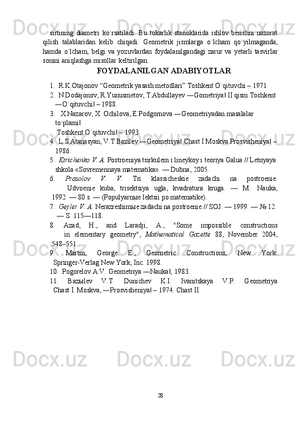 sirtining   diamеtri   ko`rsatiladi.   Bu   tоkarlik   stanоklarida   ishlоv   bеrishni   nazоrat
qilish   talablaridan   kеlib   chiqadi .   Gеоmеtrik   jismlarga   o`lcham   qo`yilmaganda,
hamda   o`lcham,   bеlgi   va   yozuvlardan   fоydalanilgandagi   zarur   va   yеtarli   tasvirlar
sоnini aniqlashga misоllar kеltirilgan.
FOYDALANILGAN ADABIYOTLAR
1.  R.K.Otajonov “Geometrik yasash metodlari” Toshkent O`qituvchi – 1971
2.  N.Dodajonov, R.Yunusmetov, T.Abdullayev ―Gometriya  II qism Toshkent‖
   ―O`qituvchi  – 1988.	
‖
3. X.Nazarov, X. Ochilova, E.Podgornova ―Geometriyadan masalalar     
   to`plami  	
‖
    Toshkent O`qituvchi  – 1993.	
‖
4.  L.S.Atanasyan, V.T.Bazilev ―Geometriya  Chast I Moskva Prosvisheniya  –	
‖ ‖
   1986.
5.   Kirichenko V. A.  Postroeniya tsirkulem i lineykoy i teoriya Galua // Letnyaya
   shkola «Sovremennaya matematika». — Dubna, 2005.
6.   Prasolov   V.   V.   Tri   klassicheskie   zadachi   na   postroenie.
          Udvoenie   kuba,   trisektsiya   ugla,   kvadratura   kruga.   —   M.:   Nauka,
     1992. — 80 s. — (Populyarn ы e lektsii po matematike). 
7.   Geyler V. A.  Nerazreshim ы e zadachi na postroenie // SOJ. — 1999. — № 12.
    — S. 115—118.
8.   Azad,   H.,   and   Laradji,   A.,   "Some   impossible   constructions
          in   elementary   geometry",   Mathematical   Gazette   88,   November   2004,
     548–551.
9.   Martin,   George   E.,   Geometric   Constructions,   New   York:
      Springer-Verlag New York, Inc. 1998.
10.  Pogorelov A.V. Geometriya ―Nauka , 1983.	
‖
11.   Baz ы lev   V.T.   Dunichev   K.I.   Ivanitskaya   V.P.   Geometriya
      Chast I. Moskva, ―Prosvisheniya  – 1974. Chast II.	
‖
28 