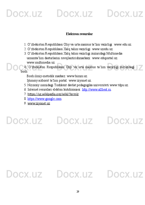 Elektron resurslar
1 . O’zbekiston Respublikasi Oliy va urta maxsus ta’lim vazirligi :  www.edu.uz .
2 . O’zbekiston Respublikasi Xalq talim vazirligi :  www.uzedu.uz .
3. O’zbekiston Respublikasi Xalq talim vazirligi xuzuridagi Multimedia     
   umumta’lim dasturlarini ruvojlantirishmarkazi:  www.eduportal.uz .   
    www.multimedia.uz .
4.   O’zbekiston   Respublikasi   Oliy   va   urta   maxsus   ta’lim   vazirligi   xuzuridagi
bosh   
    Bosh ilmiy-metodik markaz:  www.bimm.uz .
   Ijtimoiy axborot ta’lim portal:  www.ziyonet.uz .
5. Nizomiy nomidagi Toshkent davlat pedagogika universiteti  www.tdpu.uz . 
6. Internet resurslari elekton kutubxonasi:  http://    www.allbest.ru    .
7.  https://uz.wikipedia.org/wiki/Termiz
8.  https://www.google.com .
9.  www.ziyonet.uz
29 