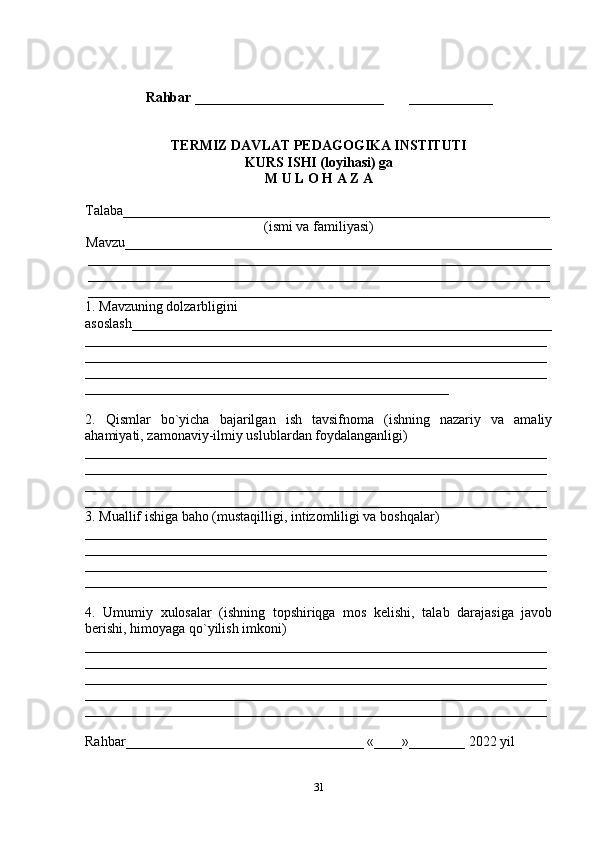 Rahbar  ___________________________       ____________
TERMIZ DAVLAT PEDAGOGIKA INSTITUTI
KURS ISHI (loyihasi) ga
M U L O H A Z A
Talaba_____________________________________________________________
(ismi va familiyasi)
Mavzu_____________________________________________________________
__________________________________________________________________
__________________________________________________________________
__________________________________________________________________
1. Mavzuning dolzarbligini 
asoslash____________________________________________________________
__________________________________________________________________
__________________________________________________________________
__________________________________________________________________
____________________________________________________
2.   Qismlar   bo`yicha   bajarilgan   ish   tavsifnoma   (ishning   nazariy   va   amaliy
ahamiyati, zamonaviy-ilmiy uslublardan foydalanganligi)
__________________________________________________________________
__________________________________________________________________
__________________________________________________________________
__________________________________________________________________
3. Muallif ishiga baho (mustaqilligi, intizomliligi va boshqalar)
__________________________________________________________________
__________________________________________________________________
__________________________________________________________________
__________________________________________________________________
4.   Umumiy   xulosalar   (ishning   topshiriqga   mos   kelishi,   talab   darajasiga   javob
berishi, himoyaga qo`yilish imkoni)
__________________________________________________________________
__________________________________________________________________
__________________________________________________________________
__________________________________________________________________
__________________________________________________________________ 
Rahbar__________________________________ «____»________ 2022 yil
31 