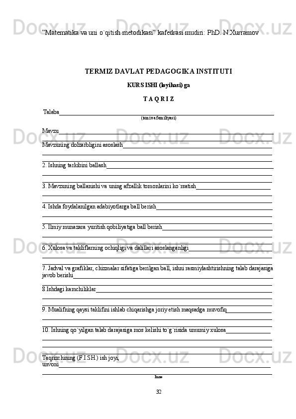 ”Matematika va uni o`qitish metodikasi” kafedrasi mudiri:  PhD. N.Xurramov
TERMIZ DAVLAT PEDAGOGIKA INSTITUTI
KURS ISHI (loyihasi) ga
T A Q R I Z
Talaba________________________________________________________________________
(ismi va familiyasi)
Mavzu________________________________________________________________________
_____________________________________________________________________________
Mavzuning dolzarbligini asoslash__________________________________________________
_____________________________________________________________________________
_____________________________________________________________________________
2. Ishning tarkibini ballash________________________________________________________
_____________________________________________________________________________
_____________________________________________________________________________
3. Mavzuning ballanishi va uning afzallik tomonlarini ko`rsatish_________________________
_____________________________________________________________________________
_____________________________________________________________________________
4. Ishda foydalanilgan adabiyotlarga ball berish_______________________________________
_____________________________________________________________________________
_____________________________________________________________________________
5. Ilmiy munazara yuritish qobiliyatiga ball berish_____________________________________
_____________________________________________________________________________
_____________________________________________________________________________
6. Xulosa va takliflarning ochiqligi va dalillari asoslanganligi____________________________
_____________________________________________________________________________
_____________________________________________________________________________
7. Jadval va grafiklar, chizmalar sifatiga berilgan ball, ishni rasmiylashtirishning talab darajasiga 
javob berishi___________________________________________________________________
_____________________________________________________________________________
8.Ishdagi kamchiliklar___________________________________________________________
_____________________________________________________________________________
_____________________________________________________________________________
9. Mualifning qaysi taklifini ishlab chiqarishga joriy etish maqsadga muvofiq_______________
_____________________________________________________________________________
_____________________________________________________________________________
10. Ishning qo`yilgan talab darajasiga mos kelishi to`g`risida umumiy xulosa_______________
_____________________________________________________________________________
_____________________________________________________________________________
_____________________________________________________________________________
Taqrizchining (F.I.SH.) ish joyi, 
unvoni_______________________________________________________________________
_____________________________________________________________________________
Imzo
32 