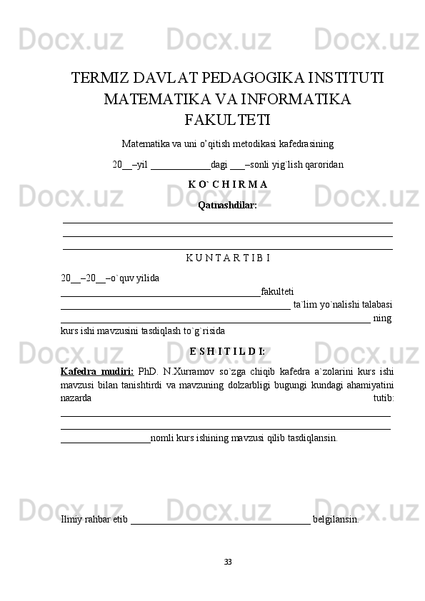 TERMIZ DAVLAT PEDAGOGIKA INSTITUTI
MATEMATIKA VA INFORMATIKA
FAKULTETI 
Matematika va uni o’qitish metodikasi kafedrasining 
20__–yil ____________dagi ___–sonli yig`lish qaroridan 
K O` C H I R M A 
Qatnashdilar:
__________________________________________________________________
__________________________________________________________________
__________________________________________________________________
K U N T A R T I B I
20__–20__–o`quv yilida 
________________________________________fakulteti 
______________________________________________ ta`lim yo`nalishi talabasi
______________________________________________________________ ning 
kurs ishi mavzusini tasdiqlash to`g`risida 
E S H I T I L D I:
Kafedra   mudiri:   PhD.   N.Xurramov   so`zga   chiqib   kafedra   a`zolarini   kurs   ishi
mavzusi   bilan   tanishtirdi   va   mavzuning   dolzarbligi   bugungi   kundagi   ahamiyatini
nazarda   tutib:
__________________________________________________________________
__________________________________________________________________
__________________nomli kurs ishining mavzusi qilib tasdiqlansin. 
Ilmiy rahbar etib ____________________________________ belgilansin. 
33 