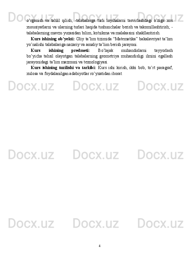 o’rganish   va   tahlil   qilish;   -talabalarga   turli   loyihalarni   tasvirlashdagi   o’ziga   xos
xususiyatlarni va   ularning turlari haqida tushunchalar berish va takomillashtirish; -
talabalarning mavzu yuzasidan bilim, ko'nikma va malakasini shakllantirish.
Kurs ishining ob’yekti:   Oliy ta’lim tizimida “Matematika” bakalavriyat ta’lim
yo’nalishi talabalariga nazariy va amaliy ta’lim berish jarayoni.
Kurs   ishining   predmeti:   Bo’lajak   muhandislarni   tayyorlash
bo’yicha   tahsil   olayotgan   talabalarning   geometriya   muhandisligi   ilmini   egallash
jarayonidagi ta’lim mazmuni va texnologiyasi.
Kurs   ishining   tuzilishi   va   tarkibi:   Kurs   ishi   kirish,   ikki   bob,   to’rt   paragraf,
xulosa va foydalanilgan adabiyotlar ro’yxatidan iborat.
4 