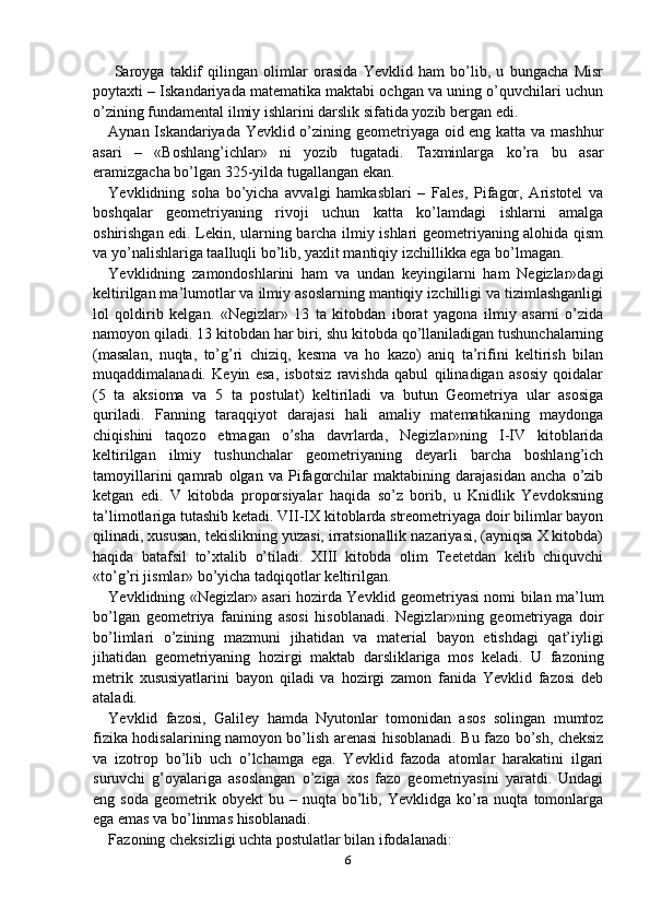   Saroyga   taklif   qilingan   olimlar   orasida   Yevklid   ham   bo’lib,   u   bungacha   Misr
poytaxti – Iskandariyada matematika maktabi ochgan va uning o’quvchilari uchun
o’zining fundamental ilmiy ishlarini darslik sifatida yozib bergan edi. 
Aynan Iskandariyada Yevklid o’zining geometriyaga oid eng katta va mashhur
asari   –   «Boshlang’ichlar»   ni   yozib   tugatadi.   Taxminlarga   ko’ra   bu   asar
eramizgacha bo’lgan 325-yilda tugallangan ekan.
Yevklidning   soha   bo’yicha   avvalgi   hamkasblari   –   Fales,   Pifagor,   Aristotel   va
boshqalar   geometriyaning   rivoji   uchun   katta   ko’lamdagi   ishlarni   amalga
oshirishgan edi. Lekin, ularning barcha ilmiy ishlari geometriyaning alohida qism
va yo’nalishlariga taalluqli bo’lib, yaxlit mantiqiy izchillikka ega bo’lmagan.
Yevklidning   zamondoshlarini   ham   va   undan   keyingilarni   ham   Negizlar»dagi
keltirilgan ma’lumotlar va ilmiy asoslarning mantiqiy izchilligi va tizimlashganligi
lol   qoldirib   kelgan.   «Negizlar»   13   ta   kitobdan   iborat   yagona   ilmiy   asarni   o’zida
namoyon qiladi. 13 kitobdan har biri, shu kitobda qo’llaniladigan tushunchalarning
(masalan,   nuqta,   to’g’ri   chiziq,   kesma   va   ho   kazo)   aniq   ta’rifini   keltirish   bilan
muqaddimalanadi.   Keyin   esa,   isbotsiz   ravishda   qabul   qilinadigan   asosiy   qoidalar
(5   ta   aksioma   va   5   ta   postulat)   keltiriladi   va   butun   Geometriya   ular   asosiga
quriladi.   Fanning   taraqqiyot   darajasi   hali   amaliy   matematikaning   maydonga
chiqishini   taqozo   etmagan   o’sha   davrlarda,   Negizlar»ning   I-IV   kitoblarida
keltirilgan   ilmiy   tushunchalar   geometriyaning   deyarli   barcha   boshlang’ich
tamoyillarini   qamrab   olgan   va   Pifagorchilar   maktabining   darajasidan   ancha   o’zib
ketgan   edi.   V   kitobda   proporsiyalar   haqida   so’z   borib,   u   Knidlik   Yevdoksning
ta’limotlariga tutashib ketadi. VII-IX kitoblarda streometriyaga doir bilimlar bayon
qilinadi, xususan, tekislikning yuzasi, irratsionallik nazariyasi, (ayniqsa X kitobda)
haqida   batafsil   to’xtalib   o’tiladi.   XIII   kitobda   olim   Teetetdan   kelib   chiquvchi
«to’g’ri jismlar» bo’yicha tadqiqotlar keltirilgan.
Yevklidning «Negizlar» asari hozirda Yevklid geometriyasi nomi bilan ma’lum
bo’lgan   geometriya   fanining   asosi   hisoblanadi.   Negizl а r»ning   g ео m е triyag а   doir
bo’liml а ri   o’zining   m а zmuni   jih а tid а n   va   m а t е ri а l   bayon   etishdagi   qat’iyligi
jih а tid а n   g ео m е triyaning   hozirgi   maktab   d а rslikl а rig а   mos   k е l а di.   U   fazoning
metrik   xususiyatlarini   bayon   qiladi   va   hozirgi   zamon   fanida   Yevklid   fazosi   deb
ataladi.
Yevklid   fazosi,   Galiley   hamda   Nyutonlar   tomonidan   asos   solingan   mumtoz
fizika hodisalarining namoyon bo’lish arenasi hisoblanadi. Bu fazo bo’sh, cheksiz
va   izotrop   bo’lib   uch   o’lchamga   ega.   Yevklid   fazoda   atomlar   harakatini   ilgari
suruvchi   g’oyalariga   asoslangan   o’ziga   xos   fazo   geometriyasini   yaratdi.   Undagi
eng  soda   geometrik  obyekt  bu  –  nuqta  bo’lib,  Yevklidga  ko’ra  nuqta   tomonlarga
ega emas va bo’linmas hisoblanadi.
Fazoning cheksizligi uchta postulatlar bilan ifodalanadi:
6 