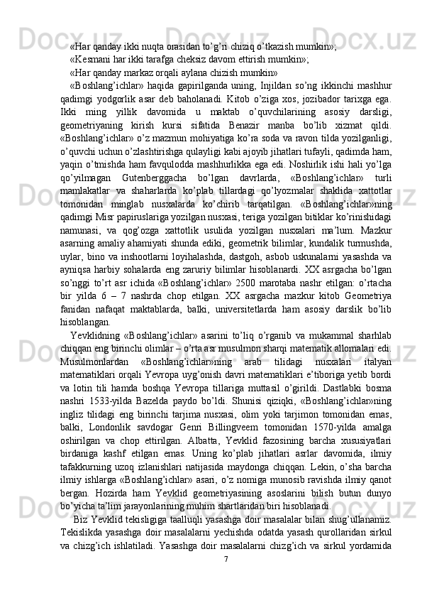 «Har qanday ikki nuqta orasidan to’g’ri chiziq o’tkazish mumkin»;
«Kesmani har ikki tarafga cheksiz davom ettirish mumkin»;
«Har qanday markaz orqali aylana chizish mumkin»
«Boshlang’ichlar»   haqida   gapirilganda   uning,   Injildan   so’ng   ikkinchi   mashhur
qadimgi   yodgorlik   asar   deb   baholanadi.   Kitob   o’ziga   xos,   jozibador   tarixga   ega.
Ikki   ming   yillik   davomida   u   maktab   o’quvchilarining   asosiy   darsligi,
geometriyaning   kirish   kursi   sifatida   Benazir   manba   bo’lib   xizmat   qildi.
«Boshlang’ichlar» o’z mazmun mohiyatiga ko’ra soda va ravon tilda yozilganligi,
o’quvchi uchun o’zlashtirishga qulayligi kabi ajoyib jihatlari tufayli, qadimda ham,
yaqin o’tmishda ham favqulodda mashhurlikka ega edi. Noshirlik ishi  hali yo’lga
qo’yilmagan   Gutenberggacha   bo’lgan   davrlarda,   «Boshlang’ichlar»   turli
mamlakatlar   va   shaharlarda   ko’plab   tillardagi   qo’lyozmalar   shaklida   xattotlar
tomonidan   minglab   nusxalarda   ko’chirib   tarqatilgan.   «Boshlang’ichlar»ning
qadimgi Misr papiruslariga yozilgan nusxasi, teriga yozilgan bitiklar ko’rinishidagi
namunasi,   va   qog’ozga   xattotlik   usulida   yozilgan   nusxalari   ma’lum.   Mazkur
asarning  amaliy ahamiyati   shunda  ediki,  geometrik  bilimlar,  kundalik turmushda,
uylar,   bino   va   inshootlarni   loyihalashda,   dastgoh,   asbob   uskunalarni   yasashda   va
ayniqsa   harbiy   sohalarda   eng   zaruriy   bilimlar   hisoblanardi.   XX   asrgacha   bo’lgan
so’nggi   to’rt   asr   ichida   «Boshlang’ichlar»   2500   marotaba   nashr   etilgan:   o’rtacha
bir   yilda   6   –   7   nashrda   chop   etilgan.   XX   asrgacha   mazkur   kitob   Geometriya
fanidan   nafaqat   maktablarda,   balki,   universitetlarda   ham   asosiy   darslik   bo’lib
hisoblangan.
Yevklidning   «Boshlang’ichlar»   asarini   to’liq   o’rganib   va   mukammal   sharhlab
chiqqan eng birinchi olimlar – o’rta asr musulmon sharqi matematik allomalari edi.
Musulmonlardan   «Boshlang’ichlar»ning   arab   tilidagi   nusxalari   italyan
matematiklari orqali Yevropa uyg’onish davri matematiklari e’tiboriga yetib bordi
va   lotin   tili   hamda   boshqa   Yevropa   tillariga   muttasil   o’girildi.   Dastlabki   bosma
nashri   1533-yilda   Bazelda   paydo   bo’ldi.   Shunisi   qiziqki,   «Boshlang’ichlar»ning
ingliz   tilidagi   eng   birinchi   tarjima   nusxasi,   olim   yoki   tarjimon   tomonidan   emas,
balki,   Londonlik   savdogar   Genri   Billingveem   tomonidan   1570-yilda   amalga
oshirilgan   va   chop   ettirilgan.   Albatta,   Yevklid   fazosining   barcha   xususiyatlari
birdaniga   kashf   etilgan   emas.   Uning   ko’plab   jihatlari   asrlar   davomida,   ilmiy
tafakkurning   uzoq   izlanishlari   natijasida   maydonga   chiqqan.   Lekin,   o’sha   barcha
ilmiy ishlarga  «Boshlang’ichlar» asari, o’z nomiga munosib ravishda  ilmiy qanot
bergan.   Hozirda   ham   Yevklid   geometriyasining   asoslarini   bilish   butun   dunyo
bo’yicha ta’lim jarayonlarining muhim shartlaridan biri hisoblanadi.
  Biz Yevklid tekisligiga taalluqli yasashga doir masalalar bilan shug’ullanamiz.
Tekislikda   yasashga  doir   masalalarni  yechishda  odatda  yasash   qurollaridan  sirkul
va   chizg’ich   ishlatiladi.   Yasashga   doir   masalalarni   chizg’ich   va   sirkul   yordamida
7