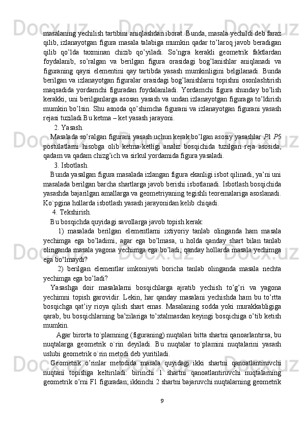 masalaning yechilish tartibini aniqlashdan iborat. Bunda, masala yechildi deb faraz
qilib, izlanayotgan figura masala talabiga mumkin qadar to’laroq javob beradigan
qilib   qo’lda   taxminan   chizib   qo’yiladi.   So’ngra   kerakli   geometrik   faktlardan
foydalanib,   so’ralgan   va   berilgan   figura   orasidagi   bog’lanishlar   aniqlanadi   va
figuraning   qaysi   elementini   qay   tartibda   yasash   mumkinligini   belgilanadi.   Bunda
berilgan va izlanayotgan figuralar orasidagi bog’lanishlarni topishni osonlashtirish
maqsadida   yordamchi  figuradan   foydalaniladi.   Yordamchi  figura   shunday  bo’lish
kerakki, uni berilganlarga asosan yasash va undan izlanayotgan figuraga to’ldirish
mumkin bo’lsin. Shu asnoda qo’shimcha figurani va izlanayotgan figurani yasash
rejasi tuziladi.Bu ketma – ket yasash jarayoni.
  2. Yasash.
Masalada so’ralgan figurani yasash uchun kerak bo’lgan asosiy yasashlar  P 1  P 5
postulatlarni   hisobga   olib   ketma-ketligi   analiz   bosqichida   tuzilgan   reja   asosida,
qadam va qadam chizg’ich va sirkul yordamida figura yasaladi.
  3. Isbotlash.
Bunda yasalgan figura masalada izlangan figura ekanligi isbot qilinadi, ya’ni uni
masalada berilgan barcha shartlarga javob berishi isbotlanadi. Isbotlash bosqichida
yasashda bajarilgan amallarga va geometriyaning tegishli teoremalariga asoslanadi.
Ko`pgina hollarda isbotlash yasash jarayonidan kelib chiqadi.
 4. Tekshirish.
Bu bosqichda quyidagi savollarga javob topish kerak:
    1)   masalada   berilgan   elementlarni   ixtiyoriy   tanlab   olinganda   ham   masala
yechimga   ega   bo’ladimi,   agar   ega   bo’lmasa,   u   holda   qanday   shart   bilan   tanlab
olinganda masala yagona yechimga ega bo’ladi, qanday hollarda masala yechimga
ega bo’lmaydi?
    2)   berilgan   elementlar   imkoniyati   boricha   tanlab   olinganda   masala   nechta
yechimga ega bo’ladi?
Yasashga   doir   masalalarni   bosqichlarga   ajratib   yechish   to’g’ri   va   yagona
yechimni   topish   garovidir.   Lekin,   har   qanday   masalani   yechishda   ham   bu   to’rtta
bosqichga   qat’iy   rioya   qilish   shart   emas.   Masalaning   sodda   yoki   murakkabligiga
qarab, bu bosqichlarning ba’zilariga to’xtalmasdan keyingi bosqichiga o’tib ketish
mumkin.
   Agar birorta to`plamning (figuraning) nuqtalari bitta shartni qanoarlantirsa, bu
nuqtalarga   geometrik   o`rin   deyiladi.   Bu   nuqtalar   to`plamini   nuqtalarini   yasash
uslubi geometrik o`rin metodi deb yuritiladi.
Geometrik   o’rinlar   metodida   masala   quyidagi   ikki   shartni   qanoatlantiruvchi
nuqtani   topishga   keltiriladi:   birinchi   1   shartni   qanoatlantiruvchi   nuqtalarning
geometrik o’rni F1 figuradan; ikkinchi 2 shartni bajaruvchi nuqtalarning geometrik
9 