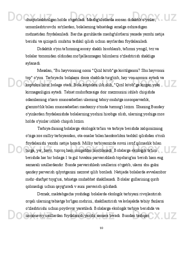 chuqtirlashtirilgan holda o'rgatiladi. Mashg'ulotlarda asosan didaktik o'yinlar, 
umumlashtiruvchi so'zlardan, bolalarning tabiatdagi amalga oshiradigan 
mehnatidan foydalaniladi. Barcha guruhlarda mashg'ulotlarni yanada yaxshi natija 
berishi va qiziqarli muhitni tashkil qilish uchun sayrlardan foydalaniladi.
 Didaktik o'yin ta'limning asosiy shakli hisoblanib, ta'limni yengil, tez va 
bolalar tomonidan oldindan mo'ljallanmagan bilimlarni o'zlashtirish shakliga 
aylanadi.
 Masalan, "Bu hayvonning nomi "Qizil kitob"ga kiritilganmi? Shu hayvonni 
top" o'yini. Tarbiyachi bolalarni doira shaklida turg'izib, hay von nomini aytadi va 
koptokni biror bolaga otadi. Bola koptokni ilib olib, "Qizil kitob"ga kirgan yoki 
kirmaganligini aytadi. Tabiat muhofazasiga doir mazmunini ishlab chiqishda 
odamlaming o'zaro munosabatlari ularning tabiiy muhitga insonparvarlik, 
g'amxo'rlik bilan munosabatlari markaziy o'rinda turmog'i lozim. Shuning Bunday 
o'yinlardan foydalanishda bolalarning yoshini hisobga olish, ularning yoshiga mos 
holda o'yinlar ishlab chiqish lozim.
 Tarbiyachining bolalarga ekologik ta'lim va tarbiya berishda xalqimizning 
o'ziga xos milliy tarbiyasidan, ota-onalar bilan hamkorlikni tashkil qilishdan o'rinli 
foydalanishi yaxshi natija beradi. Milliy tarbiyamizda suvni isrof qilmaslik bilan 
birga, yer, havo, tuproq ham muqaddas hisoblanadi. Bolalarga ekologik ta'lim 
berishda har bir bolaga 1 ta gul tuvakni parvarishlash topshirig'ini berish ham eng 
samarali usullardandir. Bunda parvarishlash usullarini o'rgatib, ularni shu gulni 
qanday parvarish qilyotganini nazorat qilib boriladi. Natijada bolalarda avvalambor
mehr-shafqat tuyg'usi, tabiatga muhabbat shakllanadi. Bolalar gullarining qurib 
qolmasligi uchun qayg'uradi v auni parvarish qilishadi.
 Demak, maktabgacha yoshdagi bolalarda ekologik tarbiyani rivojlantirish 
orqali ularning tabiatga bo'lgan mehrini, shakllantirish va kelajakda tabiiy fanlarni 
o'zlashtirishi uchun poydevor yaratiladi. Bolalarga ekologik tarbiya berishda va 
zamonaviy usullardan foydalanish yaxshi samara beradi. Bundan tashqari 
10 