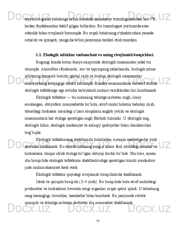 tayyorlov guruh bolalariga ta'lim berishda zamonaviy texnologiyalardan biri VR 
lardan foydalanishni taklif qilgan bo'lardim. Bu texnologiya yurtimizda asta-
sekinlik bilan rivojlanib bormoqda. Bu orqali bolalrning o'zlashtirishini yanada 
oshirish va qiziqarli, yangicha ta'lim jarayonini tashkil etish mumkin.
 
  1.1.  Ekologik tafakkur tushunchasi va uning rivojlanish bosqichlari .
  Bugungi kunda butun dunyo miqyosida ekologik muammolar jadal tus 
olmoqda. Atmosfera ifloslanishi, suv va tuproqning zaharlanishi, biologik xilma-
xillikning kamayib borishi, global isish va boshqa ekologik muammolar 
insoniyatning kelajagiga tahdid solmoqda. Bunday muammolarni bartaraf etishda 
ekologik tafakkurga ega avlodni tarbiyalash muhim vazifalardan biri hisoblanadi.
 Ekologik tafakkur — bu insonning tabiatga nisbatan ongli, ilmiy 
asoslangan, ehtiyotkor munosabatda bo‘lishi, atrof-muhit holatini baholay olish, 
tabiatdagi hodisalar orasidagi o‘zaro aloqalarni anglab yetish va ekologik 
muammolarni hal etishga qaratilgan ongli fikrlash tizimidir. U ekologik ong, 
ekologik bilim, ekologik madaniyat va axloqiy qadriyatlar bilan chambarchas 
bog‘liqdir.
  Ekologik tafakkurning shakllanishi bolalikdan, ayniqsa maktabgacha yosh 
davridan boshlanadi. Bu davrda bolaning sezgi a’zolari faol, atrofdagi narsalar va 
hodisalarni chuqur idrok etishga bo‘lgan ehtiyoji kuchli bo‘ladi. Shu bois, aynan 
shu bosqichda ekologik tafakkurni shakllantirishga qaratilgan tizimli yondashuv 
juda muhim ahamiyat kasb etadi.
 Ekologik tafakkur quyidagi rivojlanish bosqichlarida shakllanadi:
 Idrok va qiziqish bosqichi (3–4 yosh):   Bu bosqichda bola atrof-muhitdagi 
predmetlar va hodisalarni bevosita sezgi organlari orqali qabul qiladi. U tabiatning 
rang-barangligi, tovushlar, harakatlar bilan tanishadi. Bu jarayonda estetik 
qoniqish va tabiatga nisbatan dastlabki iliq munosabat shakllanadi.
11 
