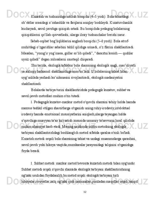  Kuzatish va tushunishga intilish bosqichi (4–5 yosh):   Bola tabiatdagi 
ob’ektlar orasidagi o‘xshashlik va farqlarni aniqlay boshlaydi. Kuzatuvchanlik 
kuchayadi, savol-javobga qiziqish ortadi. Bu bosqichda pedagog bolalarning 
qiziqishlarini qo‘llab-quvvatlashi, ularga ilmiy tushunchalar berishi zarur.
Sabab-oqibat bog‘liqliklarini anglash bosqichi (5–6 yosh):   Bola atrof-
muhitdagi o‘zgarishlar sababini tahlil qilishga urinadi, o‘z fikrini shakllantiradi. 
Masalan, “yomg‘ir yog‘masa, gullar so‘lib qoladi”, “daraxtni kesish — qushlar 
uysiz qoladi” degan xulosalarni mustaqil chiqaradi.
 Shu tarzda, ekologik tafakkur bola shaxsining ekologik ongli, mas’uliyatli 
va axloqiy barkamol shakllanishiga asos bo‘ladi. U bolalarning tabiat bilan 
uyg‘unlikda yashash ko‘nikmasini rivojlantiradi, ekologik madaniyatini 
shakllantirad i.
  Bolalarda tarbiya turini shakllantirishda pedagogik kuzatuv, suhbat va 
savol-javob metodlari muhim o'rin tutadi.
1. Pedagogik kuzatuv-mazkur metod o'quvchi shaxsini tabiiy holda hamda 
maxsus tashkil etilgan sharoitlarga o'rganish uning ruhiy-irodaviy,intelektual 
irodaviy hamda emotsional xususiyatlarini aniqlash,ularga tayangan holda 
o'quvchiga muayyan ta'sir ko'rsatish xususida umumiy ta'savvurni hosil qilishda 
muhim ahamiyat kasb etadi. Mening nazdimda ushbu metodning ekologik 
tarbiyani shakllantirishdagi boshlang'ich metod sifatida qaralsa o'rinli bo'ladi. 
Kuzatish metodi orqali bola shaxsining tabiat va undagi muammolarga qarashini, 
savol-javob yoki hikoya vaqtida,muzokaralar jarayonidagi talqinini o'rganishga 
foyda beradi.
1. Suhbat metodi: mazkur metod bevosita kuzatish metodi bilan uyg'undir. 
Suhbat metodi orqali o'quvchi shaxsida ekologik tarbiyani shakllantirishning 
og'zaki usulidan foydalanilib,bu metod orqali ekologik tarbiyani turli 
hikoyalar,rivoyatlar,xalq og'zaki ijodi namunalari,jumladan maqollar orqali,tanqid 
12 