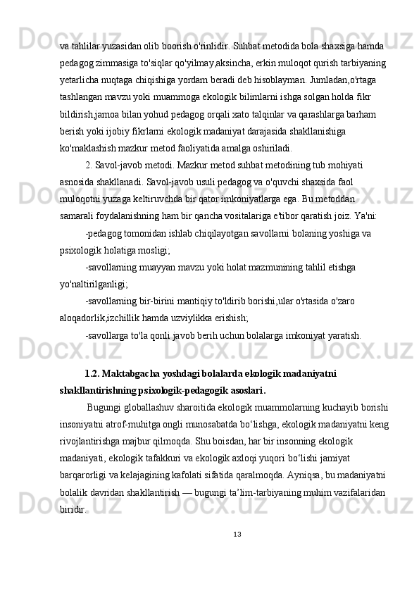 va tahlilar yuzasidan olib boorish o'rinlidir. Suhbat metodida bola shaxsiga hamda 
pedagog zimmasiga to'siqlar qo'yilmay,aksincha, erkin muloqot qurish tarbiyaning 
yetarlicha nuqtaga chiqishiga yordam beradi deb hisoblayman. Jumladan,o'rtaga 
tashlangan mavzu yoki muammoga ekologik bilimlarni ishga solgan holda fikr 
bildirish,jamoa bilan yohud pedagog orqali xato talqinlar va qarashlarga barham 
berish yoki ijobiy fikrlarni ekologik madaniyat darajasida shakllanishiga 
ko'maklashish mazkur metod faoliyatida amalga oshiriladi.
2. Savol-javob metodi. Mazkur metod suhbat metodining tub mohiyati 
asnosida shakllanadi. Savol-javob usuli pedagog va o'quvchi shaxsida faol 
muloqotni yuzaga keltiruvchda bir qator imkoniyatlarga ega. Bu metoddan 
samarali foydalanishning ham bir qancha vositalariga e'tibor qaratish joiz. Ya'ni:
-pedagog tomonidan ishlab chiqilayotgan savollarni bolaning yoshiga va 
psixologik holatiga mosligi;
-savollarning muayyan mavzu yoki holat mazmunining tahlil etishga 
yo'naltirilganligi;
-savollarning bir-birini mantiqiy to'ldirib borishi,ular o'rtasida o'zaro 
aloqadorlik,izchillik hamda uzviylikka erishish;
-savollarga to'la qonli javob berih uchun bolalarga imkoniyat yaratish.
 
1.2. Maktabgacha yoshdagi bolalarda ekologik madaniyatni 
shakllantirishning psixologik-pedagogik asoslari .  
  Bugungi globallashuv sharoitida ekologik muammolarning kuchayib borishi
insoniyatni atrof-muhitga ongli munosabatda bo‘lishga, ekologik madaniyatni keng
rivojlantirishga majbur qilmoqda. Shu boisdan, har bir insonning ekologik 
madaniyati, ekologik tafakkuri va ekologik axloqi yuqori bo‘lishi jamiyat 
barqarorligi va kelajagining kafolati sifatida qaralmoqda. Ayniqsa, bu madaniyatni 
bolalik davridan shakllantirish — bugungi ta’lim-tarbiyaning muhim vazifalaridan 
biridir.
13 