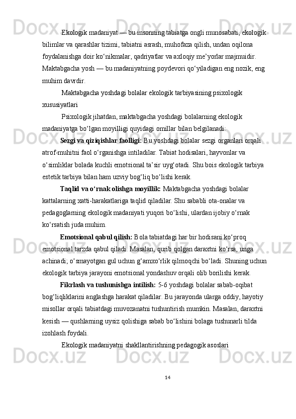  Ekologik madaniyat — bu insonning tabiatga ongli munosabati, ekologik 
bilimlar va qarashlar tizimi, tabiatni asrash, muhofaza qilish, undan oqilona 
foydalanishga doir ko‘nikmalar, qadriyatlar va axloqiy me’yorlar majmuidir. 
Maktabgacha yosh — bu madaniyatning poydevori qo‘yiladigan eng nozik, eng 
muhim davrdir.
 Maktabgacha yoshdagi bolalar ekologik tarbiyasining psixologik 
xususiyatlari
 Psixologik jihatdan, maktabgacha yoshdagi bolalarning ekologik 
madaniyatga bo‘lgan moyilligi quyidagi omillar bilan belgilanadi:
Sezgi va qiziqishlar faolligi:   Bu yoshdagi bolalar sezgi organlari orqali 
atrof-muhitni faol o‘rganishga intiladilar. Tabiat hodisalari, hayvonlar va 
o‘simliklar bolada kuchli emotsional ta’sir uyg‘otadi. Shu bois ekologik tarbiya 
estetik tarbiya bilan ham uzviy bog‘liq bo‘lishi kerak.
Taqlid va o‘rnak olishga moyillik:   Maktabgacha yoshdagi bolalar 
kattalarning xatti-harakatlariga taqlid qiladilar. Shu sababli ota-onalar va 
pedagoglarning ekologik madaniyati yuqori bo‘lishi, ulardan ijobiy o‘rnak 
ko‘rsatish juda muhim.
Emotsional qabul qilish:   Bola tabiatdagi har bir hodisani ko‘proq 
emotsional tarzda qabul qiladi. Masalan, qurib qolgan daraxtni ko‘rsa, unga 
achinadi; o‘smayotgan gul uchun g‘amxo‘rlik qilmoqchi bo‘ladi. Shuning uchun 
ekologik tarbiya jarayoni emotsional yondashuv orqali olib borilishi kerak.
Fikrlash va tushunishga intilish:   5-6 yoshdagi bolalar sabab-oqibat 
bog‘liqliklarini anglashga harakat qiladilar. Bu jarayonda ularga oddiy, hayotiy 
misollar orqali tabiatdagi muvozanatni tushuntirish mumkin. Masalan, daraxtni 
kesish — qushlarning uysiz qolishiga sabab bo‘lishini bolaga tushunarli tilda 
izohlash foydali.
  Ekologik madaniyatni shakllantirishning pedagogik asoslari
14 