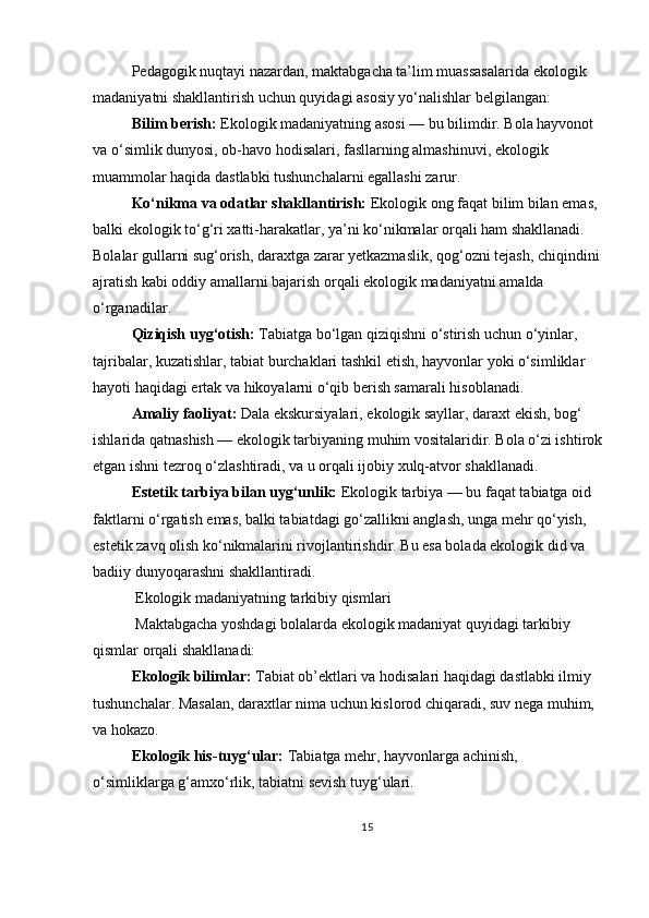 Pedagogik nuqtayi nazardan, maktabgacha ta’lim muassasalarida ekologik 
madaniyatni shakllantirish uchun quyidagi asosiy yo‘nalishlar belgilangan:
Bilim berish:   Ekologik madaniyatning asosi — bu bilimdir. Bola hayvonot 
va o‘simlik dunyosi, ob-havo hodisalari, fasllarning almashinuvi, ekologik 
muammolar haqida dastlabki tushunchalarni egallashi zarur.
Ko‘nikma va odatlar shakllantirish:   Ekologik ong faqat bilim bilan emas, 
balki ekologik to‘g‘ri xatti-harakatlar, ya’ni ko‘nikmalar orqali ham shakllanadi. 
Bolalar gullarni sug‘orish, daraxtga zarar yetkazmaslik, qog‘ozni tejash, chiqindini
ajratish kabi oddiy amallarni bajarish orqali ekologik madaniyatni amalda 
o‘rganadilar.
Qiziqish uyg‘otish:   Tabiatga bo‘lgan qiziqishni o‘stirish uchun o‘yinlar, 
tajribalar, kuzatishlar, tabiat burchaklari tashkil etish, hayvonlar yoki o‘simliklar 
hayoti haqidagi ertak va hikoyalarni o‘qib berish samarali hisoblanadi.
Amaliy faoliyat:   Dala ekskursiyalari, ekologik sayllar, daraxt ekish, bog‘ 
ishlarida qatnashish — ekologik tarbiyaning muhim vositalaridir. Bola o‘zi ishtirok
etgan ishni tezroq o‘zlashtiradi, va u orqali ijobiy xulq-atvor shakllanadi.
Estetik tarbiya bilan uyg‘unlik:   Ekologik tarbiya — bu faqat tabiatga oid 
faktlarni o‘rgatish emas, balki tabiatdagi go‘zallikni anglash, unga mehr qo‘yish, 
estetik zavq olish ko‘nikmalarini rivojlantirishdir. Bu esa bolada ekologik did va 
badiiy dunyoqarashni shakllantiradi.
 Ekologik madaniyatning tarkibiy qismlari
 Maktabgacha yoshdagi bolalarda ekologik madaniyat quyidagi tarkibiy 
qismlar orqali shakllanadi:
Ekologik bilimlar:   Tabiat ob’ektlari va hodisalari haqidagi dastlabki ilmiy 
tushunchalar. Masalan, daraxtlar nima uchun kislorod chiqaradi, suv nega muhim, 
va hokazo.
Ekologik his-tuyg‘ular:   Tabiatga mehr, hayvonlarga achinish, 
o‘simliklarga g‘amxo‘rlik, tabiatni sevish tuyg‘ulari.
15 