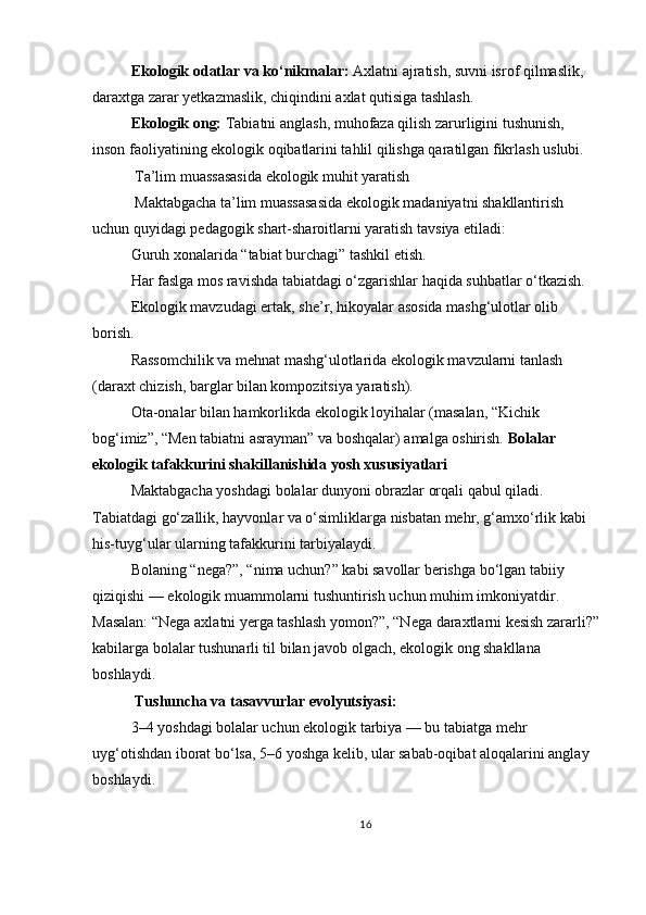 Ekologik odatlar va ko‘nikmalar:   Axlatni ajratish, suvni isrof qilmaslik, 
daraxtga zarar yetkazmaslik, chiqindini axlat qutisiga tashlash.
Ekologik ong:   Tabiatni anglash, muhofaza qilish zarurligini tushunish, 
inson faoliyatining ekologik oqibatlarini tahlil qilishga qaratilgan fikrlash uslubi.
 Ta’lim muassasasida ekologik muhit yaratish
 Maktabgacha ta’lim muassasasida ekologik madaniyatni shakllantirish 
uchun quyidagi pedagogik shart-sharoitlarni yaratish tavsiya etiladi:
Guruh xonalarida “tabiat burchagi” tashkil etish.
Har faslga mos ravishda tabiatdagi o‘zgarishlar haqida suhbatlar o‘tkazish.
Ekologik mavzudagi ertak, she’r, hikoyalar asosida mashg‘ulotlar olib 
borish.
Rassomchilik va mehnat mashg‘ulotlarida ekologik mavzularni tanlash 
(daraxt chizish, barglar bilan kompozitsiya yaratish).
Ota-onalar bilan hamkorlikda ekologik loyihalar (masalan, “Kichik 
bog‘imiz”, “Men tabiatni asrayman” va boshqalar) amalga oshirish.   Bolalar 
ekologik tafakkurini shakillanishida yosh xususiyatlari 
Maktabgacha yoshdagi bolalar dunyoni obrazlar orqali qabul qiladi. 
Tabiatdagi go‘zallik, hayvonlar va o‘simliklarga nisbatan mehr, g‘amxo‘rlik kabi 
his-tuyg‘ular ularning tafakkurini tarbiyalaydi.
Bolaning “nega?”, “nima uchun?” kabi savollar berishga bo‘lgan tabiiy 
qiziqishi — ekologik muammolarni tushuntirish uchun muhim imkoniyatdir. 
Masalan: “Nega axlatni yerga tashlash yomon?”, “Nega daraxtlarni kesish zararli?”
kabilarga bolalar tushunarli til bilan javob olgach, ekologik ong shakllana 
boshlaydi.
 Tushuncha va tasavvurlar evolyutsiyasi:
3–4 yoshdagi bolalar uchun ekologik tarbiya — bu tabiatga mehr 
uyg‘otishdan iborat bo‘lsa, 5–6 yoshga kelib, ular sabab-oqibat aloqalarini anglay 
boshlaydi.
16 