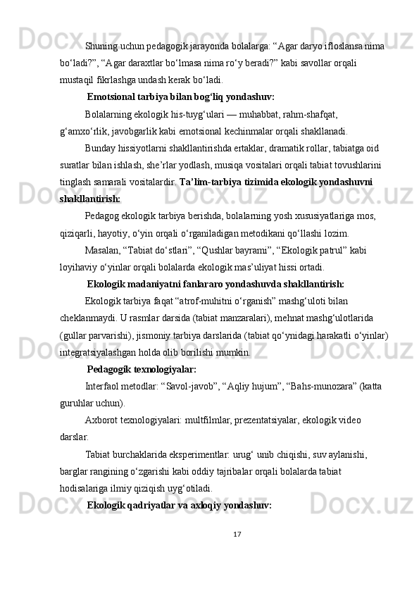 Shuning uchun pedagogik jarayonda bolalarga: “Agar daryo ifloslansa nima 
bo‘ladi?”, “Agar daraxtlar bo‘lmasa nima ro‘y beradi?” kabi savollar orqali 
mustaqil fikrlashga undash kerak bo‘ladi.
 Emotsional tarbiya bilan bog‘liq yondashuv:
Bolalarning ekologik his-tuyg‘ulari — muhabbat, rahm-shafqat, 
g‘amxo‘rlik, javobgarlik kabi emotsional kechinmalar orqali shakllanadi.
Bunday hissiyotlarni shakllantirishda ertaklar, dramatik rollar, tabiatga oid 
suratlar bilan ishlash, she’rlar yodlash, musiqa vositalari orqali tabiat tovushlarini 
tinglash samarali vositalardir.   Ta’lim-tarbiya tizimida ekologik yondashuvni 
shakllantirish:
Pedagog ekologik tarbiya berishda, bolalarning yosh xususiyatlariga mos, 
qiziqarli, hayotiy, o‘yin orqali o‘rganiladigan metodikani qo‘llashi lozim.
Masalan, “Tabiat do‘stlari”, “Qushlar bayrami”, “Ekologik patrul” kabi 
loyihaviy o‘yinlar orqali bolalarda ekologik mas’uliyat hissi ortadi.
 Ekologik madaniyatni fanlararo yondashuvda shakllantirish:
Ekologik tarbiya faqat “atrof-muhitni o‘rganish” mashg‘uloti bilan 
cheklanmaydi. U rasmlar darsida (tabiat manzaralari), mehnat mashg‘ulotlarida 
(gullar parvarishi), jismoniy tarbiya darslarida (tabiat qo‘ynidagi harakatli o‘yinlar)
integratsiyalashgan holda olib borilishi mumkin.
 Pedagogik texnologiyalar:
Interfaol metodlar: “Savol-javob”, “Aqliy hujum”, “Bahs-munozara” (katta 
guruhlar uchun).
Axborot texnologiyalari: multfilmlar, prezentatsiyalar, ekologik video 
darslar.
Tabiat burchaklarida eksperimentlar: urug‘ unib chiqishi, suv aylanishi, 
barglar rangining o‘zgarishi kabi oddiy tajribalar orqali bolalarda tabiat 
hodisalariga ilmiy qiziqish uyg‘otiladi.
 Ekologik qadriyatlar va axloqiy yondashuv:
17 