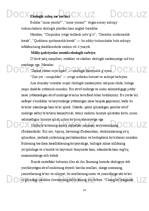 Ekologik axloq me’yorlari:
Bolalar “nima yaxshi?”, “nima yomon?” degan asosiy axloqiy 
tushunchalarni ekologik jihatdan ham anglab boradilar.
Masalan, “Chiqindini yerga tashlash noto‘g‘ri”, “Daraxtni sindirmaslik 
kerak”, “Qushlarni quvlamaslik kerak” — bu oddiy tushunchalar bola axloqiy 
tafakkurining shakllanishida muhim rol o‘ynaydi.
 Milliy qadriyatlar asosida ekologik tarbiya:
O‘zbek xalq maqollari, ertaklari va odatlari ekologik madaniyatga oid boy 
manbaga ega. Masalan:
“Daraxt ekkan soya topar” — ekologik farovonlik g‘oyasi.
“Ona yer – muqaddas” — yerga nisbatan hurmat va sadoqat tarbiyasi.
Ana shunday vositalar orqali ekologik madaniyatni xalqona ruhda, bolaga 
yaqin shaklda yetkazish mumkin.  Biz atrof-muhitga va inson salomatligiga jiddiy 
zarar yetkazadigan atrof-muhitga ta'sirini tavsiflash bilan boshlaymiz. Bu yerda biz
nafaqat o'simliklar va hayvonlarga yetkazilgan zarar haqida gapiramiz, balki bu 
ta'sirlar odamlarga ham ta'sir qiladi. Odatda, qabul qilinadigan qarorlar atrof 
muhitga salbiy ta'sirlarni kamaytirish, tabiiy muhitni himoya qilishdan ko'ra, inson 
salomatligini himoya qilish uchun ko'proq ahamiyatga ega.
 Ushbu ta'sirlarning asosiy oqibatlari umuman sayyoramizning 
ifloslanishidir. Biz suv, tuproq, havoning ifloslanishini, ekotizimlarning yo'q 
qilinishini, yashash joylarining parchalanishini va boshqalarni ko'rishimiz mumkin.
Bularning barchasi kasalliklarning ko'payishiga, biologik xilma-xillikning 
yo'qolishiga va o'simlik va hayvonot dunyosida ham, odamlarda ham sog'liq 
muammolariga olib keladi.
 Buyuk mutafakir bobomiz Abu ali ibn Sinoning hozirda ekologiya deb 
yuritilayotgan atrof-muhitning deyarli barcha omillari, ularga insonning, 
jonizotlarning ta'siri va nihoyat, bu omillarning inson va jonizotlarga aks ta'siri 
to'g'risidagi mashhur iboralarning krltirishning o'zi kifoya. "Chang bo'lmaganda 
18 
