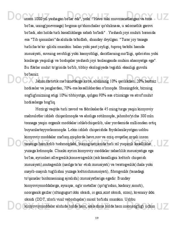 inson 1000 yil yashagan bo'lar edi", yoki: "Havo toki muvozanatlangan va toza 
bo'lsa, uning(pnevmaga) begona qo'shimchalar qo'shilmasa, u salomatlik garovi 
bo'ladi, aks holda turli kasalliklarga sabab bo'ladi" . Yashash joyi muhiti borasida 
esa "Tib qonunlari"da alohida ta'kidlab, shunday deyilgan: "Turar joy tanaga 
turlicha ta'sir qilishi mumkin: balan yoki past joyligi, tuproq tarkibi hamda 
xususiyati, suvning serobligi yoki kamyobligi, darxtlarning mo'lligi, qabriston yoki
konlarga yaqinligi va boshqalar yashash joyi tanlanganda muhim ahamyatga ega". 
Bu fikrlar muhit to'grisida bo'lib, tibbiy ekologiyada tegishli ekanligi guvohi 
bo'lamiz.
 Jahon statistik ma'lumotlarga ko'ra, aholining 10% qarilikdan, 20% baxtsiz 
hodisalar va janglardan, 70% esa kasalliklardan o'lmoqda. Shuningdek, bizning 
sog'lig'imizning atigi 10%i tibbiyotga, qolgan 90% asa o'zimizga va atrof muhit 
hodisalarga bog'liq.
 Hozirgi vaqtda turli zavod va fabrikalarda 45 ming turga yaqin kimyoviy 
mahsulotlar ishlab chiqarilmoqda va aholiga sotilmoqda, jahonbo'yicha 300 mln. 
tonnaga yaqin organik moddalar ishlabchiqarilib, ular yordamida milliondan ortiq 
buyumlartayyorlanmoqda. Lekin ishlab chiqarishda foydalanilayotgan ushbu 
kimyoviy moddalar ma'lum miqdorda havo,suv va oziq-ovqatlar orqali inson 
tanasiga ham kelib tushmoqdaki, buning natijasida turli xil yuqumli kasalliklar 
yuzaga kelmoqda. Chunki ayrim kimyoviy moddalar zaharlilik xususiyatiga ega 
bo'lsa, ayrimlari allergenlik,konserogenlik (rak kasalligini keltirib chiqarish 
xususiyati),mutagenlik (naslga ta'sir etish xususiyati) va teratogenlik(chala yoki 
mayib-majruh tug'ilishni yuzaga keltirishxususiyati), fibrogenlik (tanadagi 
to'qimalar birikmasining ajralishi) xususiyatlariga egadir. Bunday 
kimyoviymoddalarga, ayniqsa, og'ir metallar (qo'rg'oshin, kadmiy,simob), 
noorganik gazlar (oltingugurt ikki oksidi, is gazi,azot oksidi, ozon), kremniy ikki 
oksidi (DDT, xlorli vinil vaboshqalar) misol bo'lishi mumkin. Ushbu 
kimyoviymoddalar alohida holda ham, aralashma holda ham insonsog'lig'i uchun 
19 