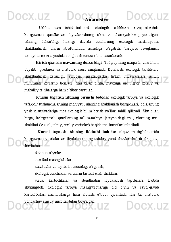Anatotsiya
  Ushbu   kurs   ishida   bolalarda   ekologik   tafakkurni   rivojlantirishda
ko‘rgazmali   qurollardan   foydalanishning   o‘rni   va   ahamiyati   keng   yoritilgan.
Ishning   dolzarbligi   hozirgi   davrda   bolalarning   ekologik   madaniyatini
shakllantirish,   ularni   atrof-muhitni   asrashga   o‘rgatish,   barqaror   rivojlanish
tamoyillarini erta yoshdan anglatish zarurati bilan asoslanadi.
  Kirish qismida   mavzuning dolzarbligi : Tadqiqotning maqsadi, vazifalari,
obyekti,   predmeti   va   metodik   asosi   aniqlanadi.   Bolalarda   ekologik   tafakkurni
shakllantirish   zarurligi,   ayniqsa,   maktabgacha   ta’lim   muassasalari   uchun
muhimligi   ko‘rsatib   beriladi.   Shu   bilan   birga,   mavzuga   oid   ilg‘or   xorijiy   va
mahalliy tajribalarga ham e’tibor qaratiladi.
  Kursni   tugatish   ishining   birinchi   bobida:   ekologik   tarbiya   va   ekologik
tafakkur tushunchalarining mohiyati, ularning shakllanish bosqichlari, bolalarning
yosh   xususiyatlariga   mos   ekologik   bilim   berish   yo‘llari   tahlil   qilinadi.   Shu   bilan
birga,   ko‘rgazmali   qurollarning   ta’lim-tarbiya   jarayonidagi   roli,   ularning   turli
shakllari (vizual, tabiiy, sun’iy vositalar) haqida ma’lumotlar keltiriladi.
  Kursni   tugatish   ishining   ikkinchi   bobida:   o‘quv   mashg‘ulotlarida
ko‘rgazmali   vositalardan   foydalanishning   uslubiy   yondashuvlari   ko‘rib   chiqiladi.
Jumladan:
didaktik o‘yinlar;
interfaol mashg‘ulotlar;
kuzatuvlar va tajribalar asosidagi o‘rgatish;
ekologik burçhaklar va ularni tashkil etish shakllari;
vizual   kartochkalar   va   stendlardan   foydalanish   tajribalari.   Bobda
shuningdek,   ekologik   tarbiya   mashg‘ulotlariga   oid   o‘yin   va   savol-javob
kartochkalari   namunalariga   ham   alohida   e’tibor   qaratiladi.   Har   bir   metodik
yondashuv amaliy misollar bilan boyitilgan.
2 