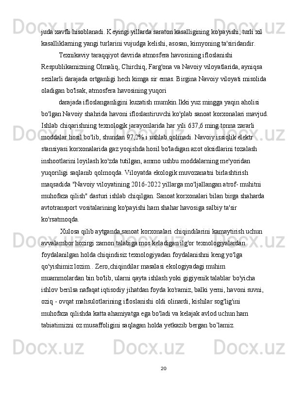 juda xavfli hisoblanadi. Keyingi yillarda saraton kasalligining ko'payishi, turli xil 
kasalliklarning yangi turlarini vujudga kelishi, asosan, kimyoning ta'siridandir.
Texnikaviy taraqqiyot davrida atmosfera havosining ifloslanishi 
Respublikamizning Olmaliq, Chirchiq, Farg'ona va Navoiy viloyatlarida, ayniqsa 
sezilarli darajada ortganligi hech kimga sir emas. Birgina Navoiy viloyati misolida 
oladigan bo'lsak, atmosfera havosining yuqori
darajada ifloslanganligini kuzatish mumkin.Ikki yuz mingga yaqin aholisi 
bo'lgan Navoiy shahrida havoni ifloslantiruvchi ko'plab sanoat korxonalari mavjud.
Ishlab chiqarishning texnologik jarayonlarida har yili 637,6 ming tonna zararli 
moddalar hosil bo'lib, shundan 97,2% i ushlab qolinadi. Navoiy issiqlik elektr 
stansiyasi korxonalarida gaz yoqishda hosil bo'ladigan azot oksidlarini tozalash 
inshootlarini loyilash ko'zda tutilgan, ammo ushbu moddalarning me'yoridan 
yuqoriligi saqlanib qolmoqda. Viloyatda ekologik muvozanatni birlashtirish 
maqsadida "Navoiy viloyatining 2016-2022 yillarga mo'ljallangan atrof- muhitni 
muhofaza qilish" dasturi ishlab chiqilgan. Sanoat korxonalari bilan birga shaharda 
avtotransport vositalarining ko'payishi ham shahar havosiga salbiy ta'sir 
ko'rsatmoqda.
  Xulosa qilib aytganda,sanoat korxonalari chiqindilarini kamaytirish uchun 
avvalambor hozirgi zamon talabiga mos keladigan ilg'or texnologiyalardan 
foydalanilgan holda chiqindisiz texnologiyadan foydalanishni keng yo'lga 
qo'yishimiz lozim.. Zero,chiqindilar masalasi ekologiyadagi muhim 
muammolardan bin bo'lib, ularni qayta ishlash yoki gigiyenik talablar bo'yicha 
ishlov berilsa nafaqat iqtisodiy jihatdan foyda ko'ramiz, balki yerni, havoni suvni, 
oziq - ovqat mahsulotlarining ifloslanishi oldi olinardi, kishilar sog'lig'ini 
muhofaza qilishda katta ahamiyatga ega bo'ladi va kelajak avlod uchun ham 
tabiatimizni oz musaffoligini saqlagan holda yetkazib bergan bo’lamiz.  
 
20 