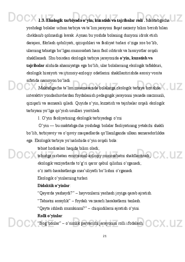   1.3. Ekologik tarbiyada o‘yin, kuzatish va tajribalar roli   .   Maktabgacha 
yoshdagi bolalar uchun tarbiya va ta’lim jarayoni faqat nazariy bilim berish bilan 
cheklanib qolmasligi kerak. Aynan bu yoshda bolaning dunyoni idrok etish 
darajasi, fikrlash qobiliyati, qiziqishlari va faoliyat turlari o‘ziga xos bo‘lib, 
ularning tabiatga bo‘lgan munosabati ham faol ishtirok va hissiyotlar orqali 
shakllanadi. Shu boisdan ekologik tarbiya jarayonida   o‘yin, kuzatish va 
tajribalar   alohida ahamiyatga ega bo‘lib, ular bolalarning ekologik tafakkuri, 
ekologik hissiyoti va ijtimoiy-axloqiy odatlarini shakllantirishda asosiy vosita 
sifatida namoyon bo‘ladi.
 Maktabgacha ta’lim muassasasida bolalarga ekologik tarbiya berishda 
interaktiv yondashuvlardan foydalanish pedagogik jarayonni yanada mazmunli, 
qiziqarli va samarali qiladi. Quyida o‘yin, kuzatish va tajribalar orqali ekologik 
tarbiyani yo‘lga qo‘yish usullari yoritiladi.
1. O‘yin faoliyatining ekologik tarbiyadagi o‘rni
 O‘yin — bu maktabgacha yoshdagi bolalar faoliyatining yetakchi shakli 
bo‘lib, tarbiyaviy va o‘quviy maqsadlarda qo‘llanilganda ulkan samaradorlikka 
ega. Ekologik tarbiya yo‘nalishida o‘yin orqali bola:
tabiat hodisalari haqida bilim oladi;
tabiatga nisbatan emotsional-axloqiy munosabatni shakllantiradi;
ekologik vaziyatlarda to‘g‘ri qaror qabul qilishni o‘rganadi;
o‘z xatti-harakatlariga mas’uliyatli bo‘lishni o‘rganadi.
Ekologik o‘yinlarning turlari
Didaktik o‘yinlar :
“Qayerda yashaydi?” – hayvonlarni yashash joyiga qarab ajratish.
“Tabiatni asraylik” – foydali va zararli harakatlarni tanlash.
“Qayta ishlash mumkinmi?” – chiqindilarni ajratish o‘yini.
Rolli o‘yinlar :
“Bog‘bonlar” – o‘simlik parvarishi jarayonini rolli ifodalash.
21 