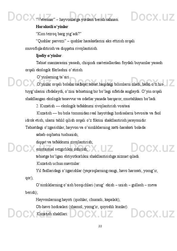 “Veterinar” – hayvonlarga yordam berish sahnasi.
Harakatli o‘yinlar :
“Kim tezroq barg yig‘adi?”
“Qushlar parvozi” – qushlar harakatlarini aks ettirish orqali 
muvofiqlashtirish va diqqatni rivojlantirish.
Ijodiy o‘yinlar :
Tabiat manzarasini yasash, chiqindi materiallardan foydali buyumlar yasash 
orqali ekologik fikrlashni o‘stirish.
 O‘yinlarning ta’siri
 O‘yinlar orqali bolalar nafaqat tabiat haqidagi bilimlarni oladi, balki o‘z his-
tuyg‘ularini ifodalaydi, o‘zini tabiatning bir bo‘lagi sifatida anglaydi. O‘yin orqali 
shakllangan ekologik tasavvur va odatlar yanada barqaror, mustahkam bo‘ladi.
2. Kuzatish — ekologik tafakkurni rivojlantirish vositasi
 Kuzatish — bu bola tomonidan real hayotdagi hodisalarni bevosita va faol 
idrok etish, ularni tahlil qilish orqali o‘z fikrini shakllantirish jarayonidir. 
Tabiatdagi o‘zgarishlar, hayvon va o‘simliklarning xatti-harakati bolada:
sabab-oqibatni tushunish;
diqqat va tafakkurni rivojlantirish;
emotsional sezgirlikni oshirish;
tabiatga bo‘lgan ehtiyotkorlikni shakllantirishga xizmat qiladi.
 Kuzatish uchun mavzular:
Yil fasllaridagi o‘zgarishlar (yaproqlarning rangi, havo harorati, yomg‘ir, 
qor);
O‘simliklarning o‘sish bosqichlari (urug‘ ekish – unish – gullash – meva 
berish);
Hayvonlarning hayoti (qushlar, chumoli, kapalak);
Ob-havo hodisalari (shamol, yomg‘ir, quyoshli kunlar).
  Kuzatish shakllari:
22 