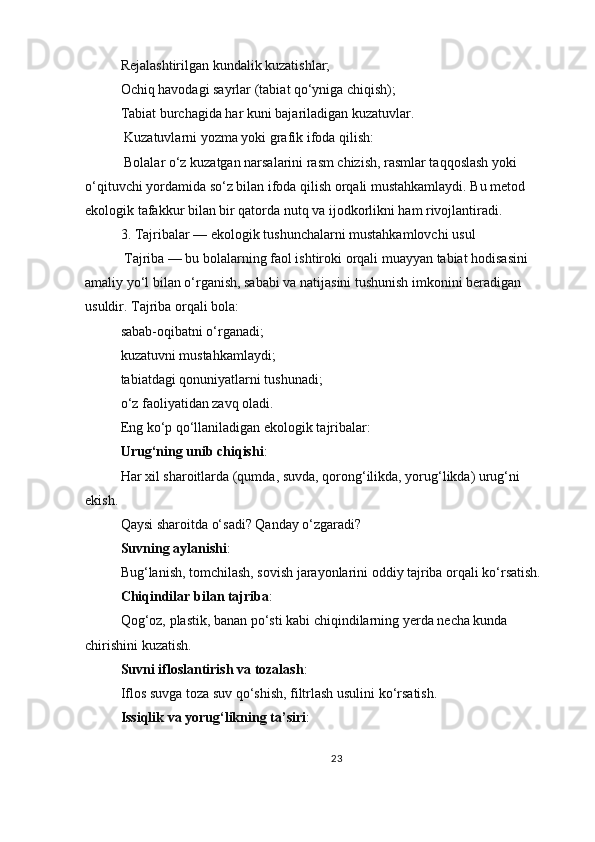 Rejalashtirilgan kundalik kuzatishlar;
Ochiq havodagi sayrlar (tabiat qo‘yniga chiqish);
Tabiat burchagida har kuni bajariladigan kuzatuvlar.
  Kuzatuvlarni yozma yoki grafik ifoda qilish:
 Bolalar o‘z kuzatgan narsalarini rasm chizish, rasmlar taqqoslash yoki 
o‘qituvchi yordamida so‘z bilan ifoda qilish orqali mustahkamlaydi. Bu metod 
ekologik tafakkur bilan bir qatorda nutq va ijodkorlikni ham rivojlantiradi.
3. Tajribalar — ekologik tushunchalarni mustahkamlovchi usul
 Tajriba — bu bolalarning faol ishtiroki orqali muayyan tabiat hodisasini 
amaliy yo‘l bilan o‘rganish, sababi va natijasini tushunish imkonini beradigan 
usuldir. Tajriba orqali bola:
sabab-oqibatni o‘rganadi;
kuzatuvni mustahkamlaydi;
tabiatdagi qonuniyatlarni tushunadi;
o‘z faoliyatidan zavq oladi.
Eng ko‘p qo‘llaniladigan ekologik tajribalar:
Urug‘ning unib chiqishi :
Har xil sharoitlarda (qumda, suvda, qorong‘ilikda, yorug‘likda) urug‘ni 
ekish.
Qaysi sharoitda o‘sadi? Qanday o‘zgaradi?
Suvning aylanishi :
Bug‘lanish, tomchilash, sovish jarayonlarini oddiy tajriba orqali ko‘rsatish.
Chiqindilar bilan tajriba :
Qog‘oz, plastik, banan po‘sti kabi chiqindilarning yerda necha kunda 
chirishini kuzatish.
Suvni ifloslantirish va tozalash :
Iflos suvga toza suv qo‘shish, filtrlash usulini ko‘rsatish.
Issiqlik va yorug‘likning ta’siri :
23 