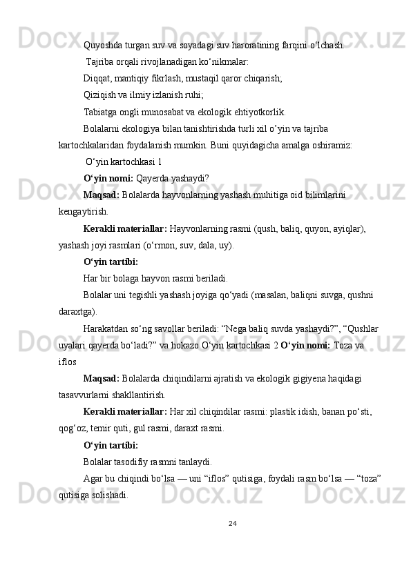Quyoshda turgan suv va soyadagi suv haroratining farqini o‘lchash.
  Tajriba orqali rivojlanadigan ko‘nikmalar:
Diqqat, mantiqiy fikrlash, mustaqil qaror chiqarish;
Qiziqish va ilmiy izlanish ruhi;
Tabiatga ongli munosabat va ekologik ehtiyotkorlik.
Bolalarni ekologiya bilan tanishtirishda turli xil o’yin va tajriba 
kartochkalaridan foydalanish mumkin. Buni quyidagicha amalga oshiramiz:
 O‘yin kartochkasi 1
O‘yin nomi:   Qayerda yashaydi?
Maqsad:   Bolalarda hayvonlarning yashash muhitiga oid bilimlarini 
kengaytirish.
Kerakli materiallar:   Hayvonlarning rasmi (qush, baliq, quyon, ayiqlar), 
yashash joyi rasmlari (o‘rmon, suv, dala, uy).
O‘yin tartibi:
Har bir bolaga hayvon rasmi beriladi.
Bolalar uni tegishli yashash joyiga qo‘yadi (masalan, baliqni suvga, qushni 
daraxtga).
Harakatdan so‘ng savollar beriladi: “Nega baliq suvda yashaydi?”, “Qushlar 
uyalari qayerda bo‘ladi?” va hokazo   O‘yin kartochkasi 2  O‘yin nomi:   Toza va 
iflos
Maqsad:   Bolalarda chiqindilarni ajratish va ekologik gigiyena haqidagi 
tasavvurlarni shakllantirish.
Kerakli materiallar:   Har xil chiqindilar rasmi: plastik idish, banan po‘sti, 
qog‘oz, temir quti, gul rasmi, daraxt rasmi.
O‘yin tartibi:
Bolalar tasodifiy rasmni tanlaydi.
Agar bu chiqindi bo‘lsa — uni “iflos” qutisiga, foydali rasm bo‘lsa — “toza”
qutisiga solishadi.
24 