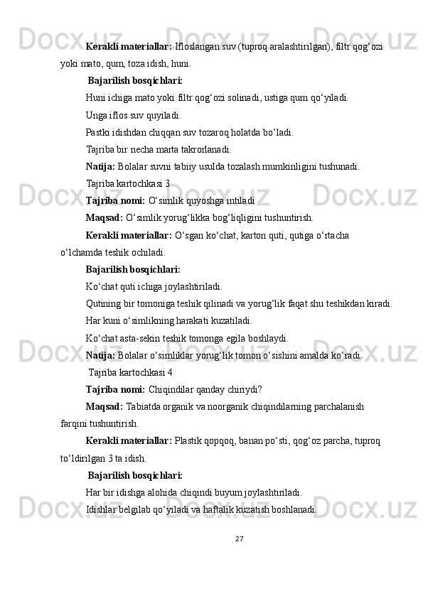 Kerakli materiallar:   Ifloslangan suv (tuproq aralashtirilgan), filtr qog‘ozi 
yoki mato, qum, toza idish, huni.
  Bajarilish bosqichlari:
Huni ichiga mato yoki filtr qog‘ozi solinadi, ustiga qum qo‘yiladi.
Unga iflos suv quyiladi.
Pastki idishdan chiqqan suv tozaroq holatda bo‘ladi.
Tajriba bir necha marta takrorlanadi.
Natija:   Bolalar suvni tabiiy usulda tozalash mumkinligini tushunadi.
Tajriba kartochkasi 3
Tajriba nomi:   O‘simlik quyoshga intiladi
Maqsad:   O‘simlik yorug‘likka bog‘liqligini tushuntirish.
Kerakli materiallar:   O‘sgan ko‘chat, karton quti, qutiga o‘rtacha 
o‘lchamda teshik ochiladi.
Bajarilish bosqichlari:
Ko‘chat quti ichiga joylashtiriladi.
Qutining bir tomoniga teshik qilinadi va yorug‘lik faqat shu teshikdan kiradi.
Har kuni o‘simlikning harakati kuzatiladi.
Ko‘chat asta-sekin teshik tomonga egila boshlaydi.
Natija:   Bolalar o‘simliklar yorug‘lik tomon o‘sishini amalda ko‘radi.
  Tajriba kartochkasi 4
Tajriba nomi:   Chiqindilar qanday chiriydi?
Maqsad:   Tabiatda organik va noorganik chiqindilarning parchalanish 
farqini tushuntirish.
Kerakli materiallar:   Plastik qopqoq, banan po‘sti, qog‘oz parcha, tuproq 
to‘ldirilgan 3 ta idish.
  Bajarilish bosqichlari:
Har bir idishga alohida chiqindi buyum joylashtiriladi.
Idishlar belgilab qo‘yiladi va haftalik kuzatish boshlanadi.
27 