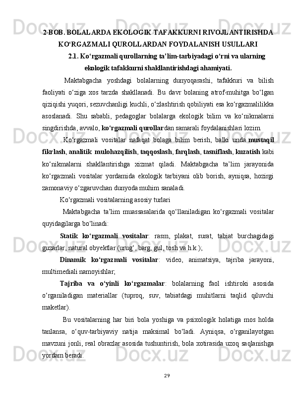 2-BOB. BOLALARDA EKOLOGIK TAFAKKURNI RIVOJLANTIRISHDA
KO‘RGAZMALI QUROLLARDAN FOYDALANISH USULLARI
2.1. Ko‘rgazmali qurollarning ta’lim-tarbiyadagi o‘rni va ularning
ekologik tafakkurni shakllantirishdagi ahamiyati .
  Maktabgacha   yoshdagi   bolalarning   dunyoqarashi,   tafakkuri   va   bilish
faoliyati   o‘ziga   xos   tarzda   shakllanadi.   Bu   davr   bolaning   atrof-muhitga   bo‘lgan
qiziqishi yuqori, sezuvchanligi kuchli, o‘zlashtirish qobiliyati esa ko‘rgazmalilikka
asoslanadi.   Shu   sababli,   pedagoglar   bolalarga   ekologik   bilim   va   ko‘nikmalarni
singdirishda, avvalo,   ko‘rgazmali qurollar dan samarali foydalanishlari lozim.
  Ko‘rgazmali   vositalar   nafaqat   bolaga   bilim   berish,   balki   unda   mustaqil
fikrlash ,   analitik   mulohazqilish ,   taqqoslash ,   farqlash ,   tasniflash ,   kuzatish   kabi
ko‘nikmalarni   shakllantirishga   xizmat   qiladi.   Maktabgacha   ta’lim   jarayonida
ko‘rgazmali   vositalar   yordamida   ekologik   tarbiyani   olib   borish,   ayniqsa,   hozirgi
zamonaviy o‘zgaruvchan dunyoda muhim sanaladi.
Ko‘rgazmali vositalarning asosiy turlari
  Maktabgacha   ta’lim   muassasalarida   qo‘llaniladigan   ko‘rgazmali   vositalar
quyidagilarga bo‘linadi:
Statik   ko‘rgazmali   vositalar :   rasm,   plakat,   surat,   tabiat   burchagidagi
guzarlar, natural obyektlar (urug‘, barg, gul, tosh va h.k.);
Dinamik   ko‘rgazmali   vositalar :   video,   animatsiya,   tajriba   jarayoni,
multimediali namoyishlar;
Tajriba   va   o‘yinli   ko‘rgazmalar :   bolalarning   faol   ishtiroki   asosida
o‘rganiladigan   materiallar   (tuproq,   suv,   tabiatdagi   muhitlarni   taqlid   qiluvchi
maketlar).
  Bu   vositalarning   har   biri   bola   yoshiga   va   psixologik   holatiga   mos   holda
tanlansa,   o‘quv-tarbiyaviy   natija   maksimal   bo‘ladi.   Ayniqsa,   o‘rganilayotgan
mavzuni jonli, real obrazlar asosida tushuntirish, bola xotirasida uzoq saqlanishga
yordam beradi.
29 