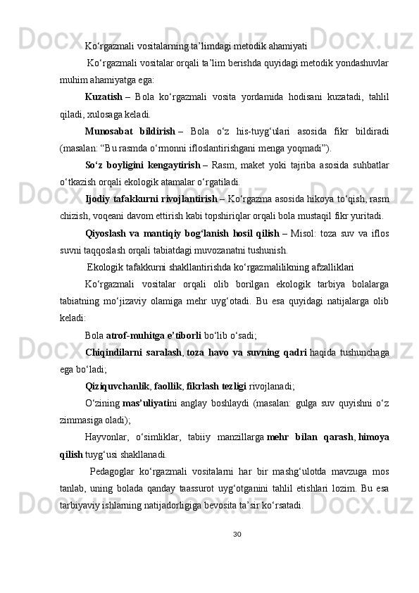 Ko‘rgazmali vositalarning ta’limdagi metodik ahamiyati
 Ko‘rgazmali vositalar orqali ta’lim berishda quyidagi metodik yondashuvlar
muhim ahamiyatga ega:
Kuzatish   –   Bola   ko‘rgazmali   vosita   yordamida   hodisani   kuzatadi,   tahlil
qiladi, xulosaga keladi.
Munosabat   bildirish   –   Bola   o‘z   his-tuyg‘ulari   asosida   fikr   bildiradi
(masalan: “Bu rasmda o‘rmonni ifloslantirishgani menga yoqmadi”).
So‘z   boyligini   kengaytirish   –   Rasm,   maket   yoki   tajriba   asosida   suhbatlar
o‘tkazish orqali ekologik atamalar o‘rgatiladi.
Ijodiy tafakkurni rivojlantirish   – Ko‘rgazma asosida hikoya to‘qish, rasm
chizish, voqeani davom ettirish kabi topshiriqlar orqali bola mustaqil fikr yuritadi.
Qiyoslash   va   mantiqiy   bog‘lanish   hosil   qilish   –   Misol:   toza   suv   va   iflos
suvni taqqoslash orqali tabiatdagi muvozanatni tushunish.
 Ekologik tafakkurni shakllantirishda ko‘rgazmalilikning afzalliklari
Ko‘rgazmali   vositalar   orqali   olib   borilgan   ekologik   tarbiya   bolalarga
tabiatning   mo‘jizaviy   olamiga   mehr   uyg‘otadi.   Bu   esa   quyidagi   natijalarga   olib
keladi:
Bola   atrof-muhitga e’tiborli   bo‘lib o‘sadi;
Chiqindilarni   saralash ,   toza   havo   va   suvning   qadri   haqida   tushunchaga
ega bo‘ladi;
Qiziquvchanlik ,   faollik ,   fikrlash tezligi   rivojlanadi;
O‘zining   mas’uliyati ni   anglay   boshlaydi   (masalan:   gulga   suv   quyishni   o‘z
zimmasiga oladi);
Hayvonlar,   o‘simliklar,   tabiiy   manzillarga   mehr   bilan   qarash ,   himoya
qilish   tuyg‘usi shakllanadi.
  Pedagoglar   ko‘rgazmali   vositalarni   har   bir   mashg‘ulotda   mavzuga   mos
tanlab,   uning   bolada   qanday   taassurot   uyg‘otganini   tahlil   etishlari   lozim.   Bu   esa
tarbiyaviy ishlarning natijadorligiga bevosita ta’sir ko‘rsatadi.
30 