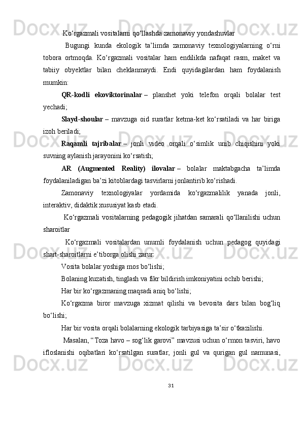  Ko‘rgazmali vositalarni qo‘llashda zamonaviy yondashuvlar
  Bugungi   kunda   ekologik   ta’limda   zamonaviy   texnologiyalarning   o‘rni
tobora   ortmoqda.   Ko‘rgazmali   vositalar   ham   endilikda   nafaqat   rasm,   maket   va
tabiiy   obyektlar   bilan   cheklanmaydi.   Endi   quyidagilardan   ham   foydalanish
mumkin:
QR-kodli   ekoviktorinalar   –   planshet   yoki   telefon   orqali   bolalar   test
yechadi;
Slayd-shoular   –   mavzuga   oid   suratlar   ketma-ket   ko‘rsatiladi   va   har   biriga
izoh beriladi;
Raqamli   tajribalar   –   jonli   video   orqali   o‘simlik   unib   chiqishini   yoki
suvning aylanish jarayonini ko‘rsatish;
AR   (Augmented   Reality)   ilovalar   –   bolalar   maktabgacha   ta’limda
foydalaniladigan ba’zi kitoblardagi tasvirlarni jonlantirib ko‘rishadi.
Zamonaviy   texnologiyalar   yordamida   ko‘rgazmalilik   yanada   jonli,
interaktiv, didaktik xususiyat kasb etadi.
  Ko‘rgazmali   vositalarning   pedagogik   jihatdan   samarali   qo‘llanilishi   uchun
sharoitlar
  Ko‘rgazmali   vositalardan   unumli   foydalanish   uchun   pedagog   quyidagi
shart-sharoitlarni e’tiborga olishi zarur:
Vosita bolalar yoshiga mos bo‘lishi;
Bolaning kuzatish, tinglash va fikr bildirish imkoniyatini ochib berishi;
Har bir ko‘rgazmaning maqsadi aniq bo‘lishi;
Ko‘rgazma   biror   mavzuga   xizmat   qilishi   va   bevosita   dars   bilan   bog‘liq
bo‘lishi;
Har bir vosita orqali bolalarning ekologik tarbiyasiga ta’sir o‘tkazilishi.
  Masalan, “Toza havo – sog‘lik garovi” mavzusi uchun o‘rmon tasviri, havo
ifloslanishi   oqibatlari   ko‘rsatilgan   suratlar,   jonli   gul   va   qurigan   gul   namunasi,
31 