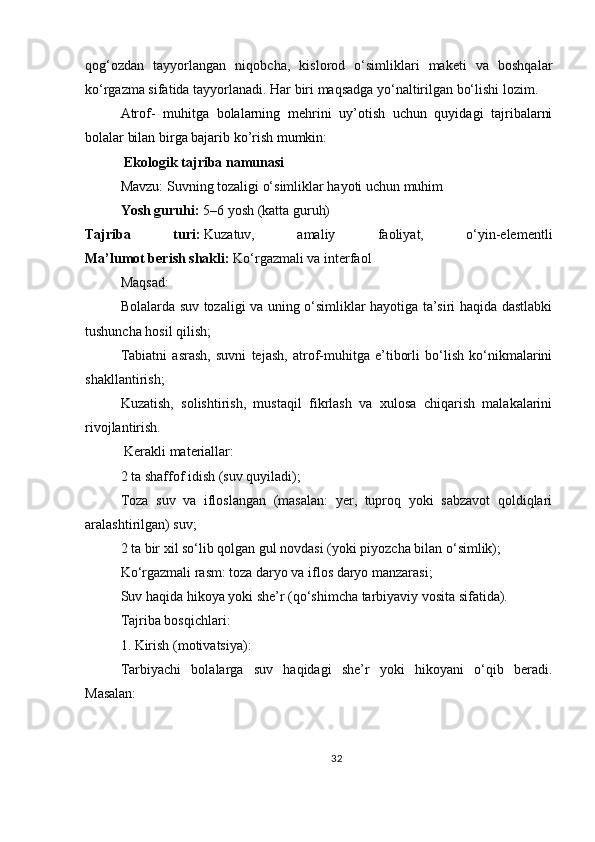 qog‘ozdan   tayyorlangan   niqobcha,   kislorod   o‘simliklari   maketi   va   boshqalar
ko‘rgazma sifatida tayyorlanadi. Har biri maqsadga yo‘naltirilgan bo‘lishi lozim.  
Atrof-   muhitga   bolalarning   mehrini   uy’otish   uchun   quyidagi   tajribalarni
bolalar bilan birga bajarib ko’rish mumkin:  
  Ekologik tajriba namunasi
Mavzu:   Suvning tozaligi o‘simliklar hayoti uchun muhim
Yosh guruhi:   5–6 yosh (katta guruh)
Tajriba   turi:   Kuzatuv,   amaliy   faoliyat,   o‘yin-elementli
Ma’lumot berish shakli:   Ko‘rgazmali va interfaol
Maqsad:
Bolalarda suv tozaligi va uning o‘simliklar hayotiga ta’siri haqida dastlabki
tushuncha hosil qilish;
Tabiatni   asrash,   suvni   tejash,   atrof-muhitga   e’tiborli   bo‘lish   ko‘nikmalarini
shakllantirish;
Kuzatish,   solishtirish,   mustaqil   fikrlash   va   xulosa   chiqarish   malakalarini
rivojlantirish.
  Kerakli materiallar:
2 ta shaffof idish (suv quyiladi);
Toza   suv   va   ifloslangan   (masalan:   yer,   tuproq   yoki   sabzavot   qoldiqlari
aralashtirilgan) suv;
2 ta bir xil so‘lib qolgan gul novdasi (yoki piyozcha bilan o‘simlik);
Ko‘rgazmali rasm: toza daryo va iflos daryo manzarasi;
Suv haqida hikoya yoki she’r (qo‘shimcha tarbiyaviy vosita sifatida).
Tajriba bosqichlari:
1.   Kirish (motivatsiya):
Tarbiyachi   bolalarga   suv   haqidagi   she’r   yoki   hikoyani   o‘qib   beradi.
Masalan:
32 