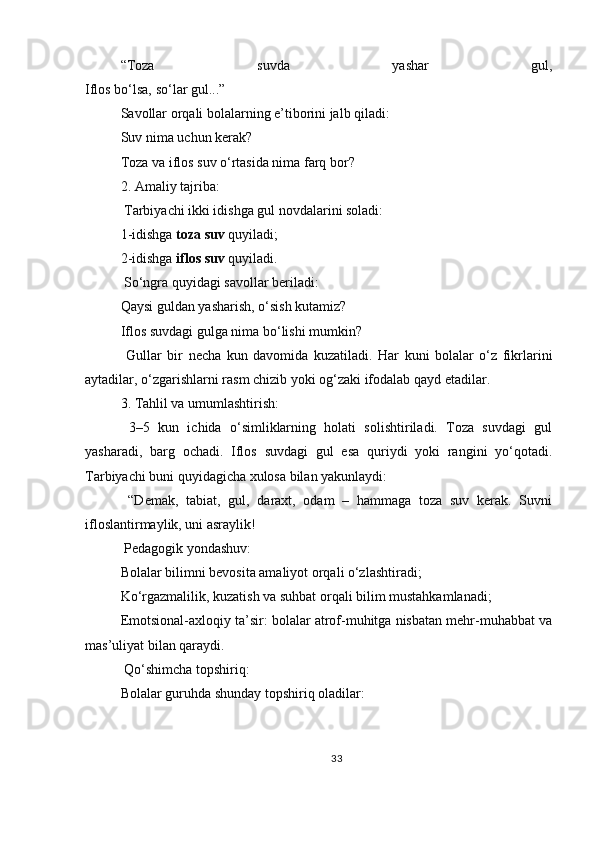“Toza   suvda   yashar   gul,
Iflos bo‘lsa, so‘lar gul...”
Savollar orqali bolalarning e’tiborini jalb qiladi:
Suv nima uchun kerak?
Toza va iflos suv o‘rtasida nima farq bor?
2.   Amaliy tajriba:
  Tarbiyachi ikki idishga gul novdalarini soladi:
1-idishga   toza suv   quyiladi;
2-idishga   iflos suv   quyiladi.
 So‘ngra quyidagi savollar beriladi:
Qaysi guldan yasharish, o‘sish kutamiz?
Iflos suvdagi gulga nima bo‘lishi mumkin?
  Gullar   bir   necha   kun   davomida   kuzatiladi.   Har   kuni   bolalar   o‘z   fikrlarini
aytadilar, o‘zgarishlarni rasm chizib yoki og‘zaki ifodalab qayd etadilar.
3.   Tahlil va umumlashtirish:
  3–5   kun   ichida   o‘simliklarning   holati   solishtiriladi.   Toza   suvdagi   gul
yasharadi,   barg   ochadi.   Iflos   suvdagi   gul   esa   quriydi   yoki   rangini   yo‘qotadi.
Tarbiyachi buni quyidagicha xulosa bilan yakunlaydi:
  “Demak,   tabiat,   gul,   daraxt,   odam   –   hammaga   toza   suv   kerak.   Suvni
ifloslantirmaylik, uni asraylik!
  Pedagogik yondashuv:
Bolalar bilimni bevosita amaliyot orqali o‘zlashtiradi;
Ko‘rgazmalilik, kuzatish va suhbat orqali bilim mustahkamlanadi;
Emotsional-axloqiy ta’sir: bolalar atrof-muhitga nisbatan mehr-muhabbat va
mas’uliyat bilan qaraydi.
  Qo‘shimcha topshiriq:
Bolalar guruhda shunday topshiriq oladilar:
33 