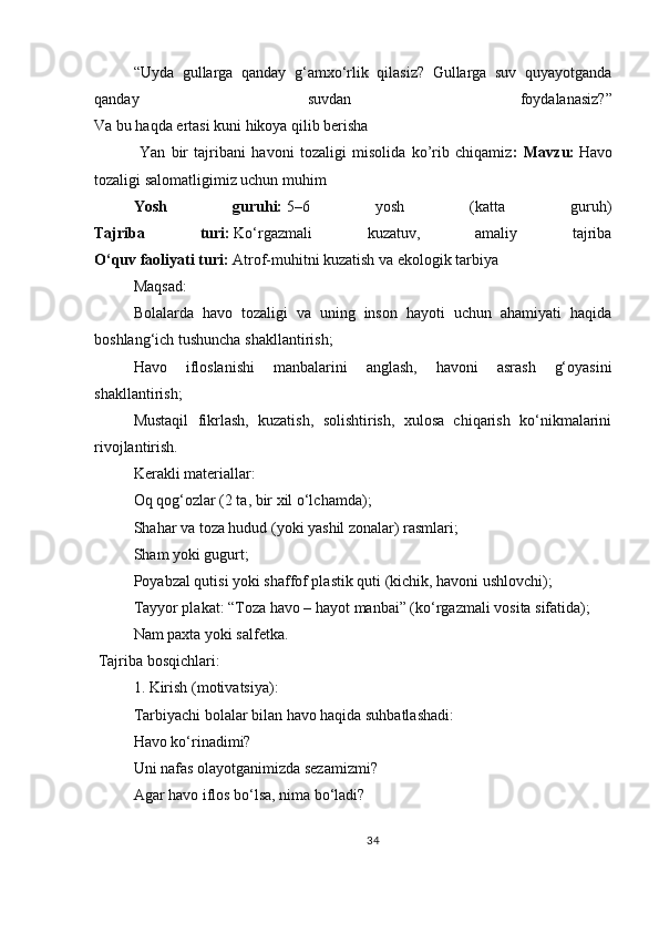 “Uyda   gullarga   qanday   g‘amxo‘rlik   qilasiz?   Gullarga   suv   quyayotganda
qanday   suvdan   foydalanasiz?”
Va bu haqda ertasi kuni hikoya qilib berisha
  Yan   bir   tajribani   havoni   tozaligi   misolida   ko’rib   chiqamiz :   Mavzu:   Havo
tozaligi salomatligimiz uchun muhim
Yosh   guruhi:   5–6   yosh   (katta   guruh)
Tajriba   turi:   Ko‘rgazmali   kuzatuv,   amaliy   tajriba
O‘quv faoliyati turi:   Atrof-muhitni kuzatish va ekologik tarbiya
Maqsad:
Bolalarda   havo   tozaligi   va   uning   inson   hayoti   uchun   ahamiyati   haqida
boshlang‘ich tushuncha shakllantirish;
Havo   ifloslanishi   manbalarini   anglash,   havoni   asrash   g‘oyasini
shakllantirish;
Mustaqil   fikrlash,   kuzatish,   solishtirish,   xulosa   chiqarish   ko‘nikmalarini
rivojlantirish.
Kerakli materiallar:
Oq qog‘ozlar (2 ta, bir xil o‘lchamda);
Shahar va toza hudud (yoki yashil zonalar) rasmlari;
Sham yoki gugurt;
Poyabzal qutisi yoki shaffof plastik quti (kichik, havoni ushlovchi);
Tayyor plakat: “Toza havo – hayot manbai” (ko‘rgazmali vosita sifatida);
Nam paxta yoki salfetka.
  Tajriba bosqichlari:
1.   Kirish (motivatsiya):
Tarbiyachi bolalar bilan havo haqida suhbatlashadi:
Havo ko‘rinadimi?
Uni nafas olayotganimizda sezamizmi?
Agar havo iflos bo‘lsa, nima bo‘ladi?
34 