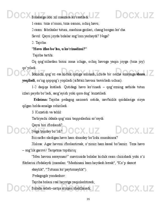 Bolalarga ikki xil manzara ko‘rsatiladi:
1-rasm: toza o‘rmon, toza osmon, ochiq havo;
2-rasm: fabrikalar tutuni, mashina gazlari, chang bosgan ko‘cha.
Savol: Qaysi joyda bolalar sog‘lom yashaydi? Nega?
2.   Tajriba:
"Havo iflos bo‘lsa, u ko‘rinadimi?"
 Tajriba tartibi:
Oq   qog‘ozlardan   birini   xona   ichiga,   ochiq   havoga   yaqin   joyga   (toza   joy)
qo‘yiladi.
Ikkinchi  qog‘oz esa kichik qutiga solinadi, ichida bir  necha soniyaga   sham
yoqiladi , so‘ng qopqog‘i yopiladi (sifatsiz havoni tasvirlash uchun).
1-2   daqiqa   kutiladi.   Qutidagi   havo   ko‘rinadi   –   qog‘ozning   sathida   tutun
izlari paydo bo‘ladi, sarg‘ayish yoki qora dog‘ kuzatiladi.
  Eslatma:   Tajriba   pedagog   nazorati   ostida,   xavfsizlik   qoidalariga   rioya
qilgan holda amalga oshiriladi.
3.   Kuzatish va tahlil:
Tarbiyachi ikkala qog‘ozni taqqoslashni so‘raydi.
Qaysi biri ifloslandi?
Nega bunday bo‘ldi?
Biz nafas oladigan havo ham shunday bo‘lishi mumkinmi?
Xulosa: Agar havoni ifloslantirsak, o‘zimiz ham kasal bo‘lamiz. Toza havo
– sog‘lik garovi!   Tarqatma topshiriq:
“Men havoni asrayman!” mavzusida bolalar kichik rasm chizishadi yoki o‘z
fikrlarini ifodalaydi (masalan: "Mashinani kam haydash kerak", "Ko‘p daraxt 
ekaylik", "Tutunni ko‘paytirmaylik"). 
  Pedagogik yondashuv:
Tajriba bolani real hayotga yaqinlashtiradi;
Bolada sabab–natija aloqasi shakllanadi;
35 