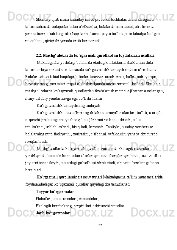 Shunday qilib mana shunday savol-javob kartochkalarida maktabgacha 
ta’lim sohasida bolajonlar bilan o’ztkazilsa, bolalarda ham tabiat, atrofimizda 
jamiki bizni o’rab turganlar haqida ma’lumot payto bo’ladi,ham tabiatga bo’lgan 
muhabbati, qiziqishi yanada ortib boraveradi. 
2.2. Mashg‘ulotlarda ko‘rgazmali qurollardan foydalanish usullari .
 Maktabgacha yoshdagi bolalarda ekologik tafakkurni shakllantirishda 
ta’lim-tarbiya metodikasi doirasida ko‘rgazmalilik tamoyili muhim o‘rin tutadi. 
Bolalar uchun tabiat haqidagi bilimlar tasavvur orqali emas, balki jonli, yorqin, 
bevosita sezgi vositalari orqali o‘zlashtirilganda ancha samarali bo‘ladi. Shu bois 
mashg‘ulotlarda ko‘rgazmali qurollardan foydalanish metodik jihatdan asoslangan,
ilmiy-uslubiy yondashuvga ega bo‘lishi lozim.
 Ko‘rgazmalilik tamoyilining mohiyati
 Ko‘rgazmalilik – bu ta’limning didaktik tamoyillaridan biri bo‘lib, u orqali 
o‘quvchi (maktabgacha yoshdagi bola) bilimni nafaqat eshitadi, balki 
uni   ko‘radi,   ushlab ko‘radi,   his qiladi,   kuzatadi.  Tabiiyki, bunday yondashuv 
bolalarning nutq faoliyatini, xotirasini, e’tiborini, tafakkurini yanada chuqurroq 
rivojlantiradi.
 Mashg‘ulotlarda ko‘rgazmali qurollar vositasida ekologik mavzular 
yoritilganda, bola o‘z ko‘zi bilan ifloslangan suv, changlangan havo, toza va iflos 
joylarni taqqoslaydi, tabiatdagi go‘zallikni idrok etadi, o‘z xatti-harakatiga baho 
bera oladi.
 Ko‘rgazmali qurollarning asosiy turlari  Maktabgacha ta’lim muassasalarida 
foydalaniladigan ko‘rgazmali qurollar quyidagicha tasniflanadi:
Tayyor ko‘rgazmalar :
Plakatlar, tabiat rasmlari, ekotablolar;
Ekologik burchakdagi sezgirlikni oshiruvchi stendlar.
Jonli ko‘rgazmalar :
37 