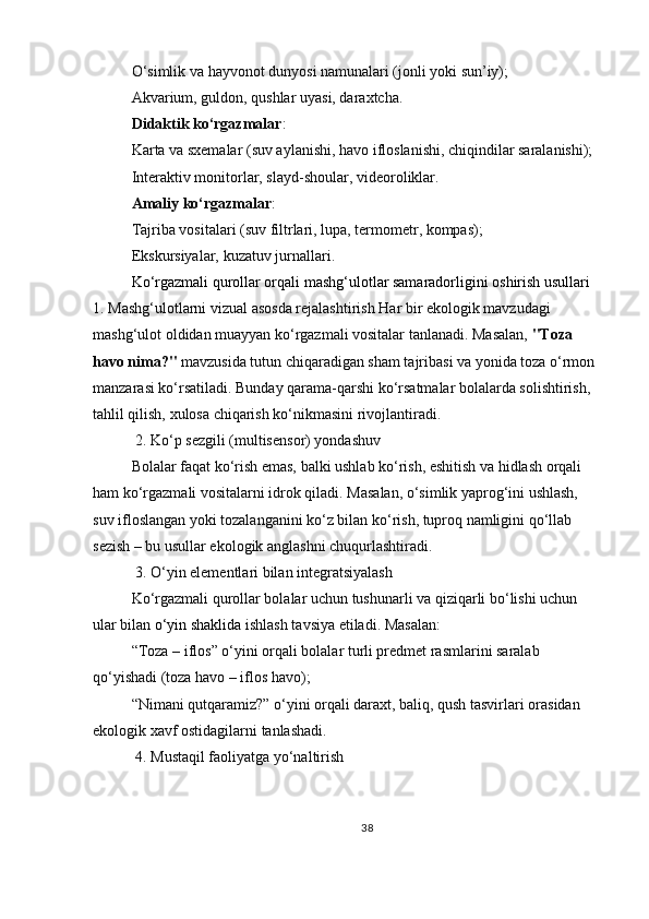 O‘simlik va hayvonot dunyosi namunalari (jonli yoki sun’iy);
Akvarium, guldon, qushlar uyasi, daraxtcha.
Didaktik ko‘rgazmalar :
Karta va sxemalar (suv aylanishi, havo ifloslanishi, chiqindilar saralanishi);
Interaktiv monitorlar, slayd-shoular, videoroliklar.
Amaliy ko‘rgazmalar :
Tajriba vositalari (suv filtrlari, lupa, termometr, kompas);
Ekskursiyalar, kuzatuv jurnallari.
Ko‘rgazmali qurollar orqali mashg‘ulotlar samaradorligini oshirish usullari  
1.   Mashg‘ulotlarni vizual asosda rejalashtirish   Har bir ekologik mavzudagi 
mashg‘ulot oldidan muayyan ko‘rgazmali vositalar tanlanadi. Masalan,   "Toza 
havo nima?"   mavzusida tutun chiqaradigan sham tajribasi va yonida toza o‘rmon 
manzarasi ko‘rsatiladi. Bunday qarama-qarshi ko‘rsatmalar bolalarda solishtirish, 
tahlil qilish, xulosa chiqarish ko‘nikmasini rivojlantiradi.
  2.   Ko‘p sezgili (multisensor) yondashuv
Bolalar faqat ko‘rish emas, balki ushlab ko‘rish, eshitish va hidlash orqali 
ham ko‘rgazmali vositalarni idrok qiladi. Masalan, o‘simlik yaprog‘ini ushlash, 
suv ifloslangan yoki tozalanganini ko‘z bilan ko‘rish, tuproq namligini qo‘llab 
sezish – bu usullar ekologik anglashni chuqurlashtiradi.
 3.   O‘yin elementlari bilan integratsiyalash
Ko‘rgazmali qurollar bolalar uchun tushunarli va qiziqarli bo‘lishi uchun 
ular bilan   o‘yin shaklida   ishlash tavsiya etiladi. Masalan:
“Toza – iflos” o‘yini orqali bolalar turli predmet rasmlarini saralab 
qo‘yishadi (toza havo – iflos havo);
“Nimani qutqaramiz?” o‘yini orqali daraxt, baliq, qush tasvirlari orasidan 
ekologik xavf ostidagilarni tanlashadi.
 4.   Mustaqil faoliyatga yo‘naltirish
38 