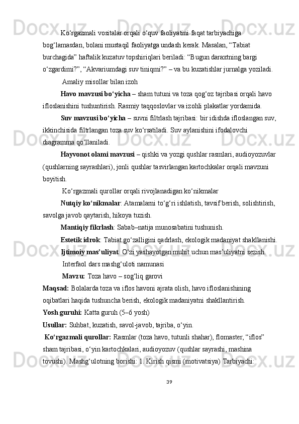 Ko‘rgazmali vositalar orqali o‘quv faoliyatini faqat tarbiyachiga 
bog‘lamasdan, bolani   mustaqil faoliyatga undash   kerak. Masalan, “Tabiat 
burchagida” haftalik kuzatuv topshiriqlari beriladi: “Bugun daraxtning bargi 
o‘zgardimi?”, “Akvariumdagi suv tiniqmi?” – va bu kuzatishlar jurnalga yoziladi.
 Amaliy misollar bilan izoh
Havo mavzusi bo‘yicha   – sham tutuni va toza qog‘oz tajribasi orqali havo 
ifloslanishini tushuntirish. Rasmiy taqqoslovlar va izohli plakatlar yordamida.
Suv mavzusi bo‘yicha   – suvni filtrlash tajribasi: bir idishda ifloslangan suv,
ikkinchisida filtrlangan toza suv ko‘rsatiladi. Suv aylanishini ifodalovchi 
diagramma qo‘llaniladi.
Hayvonot olami mavzusi   – qishki va yozgi qushlar rasmlari, audioyozuvlar 
(qushlarning sayrashlari), jonli qushlar tasvirlangan kartochkalar orqali mavzuni 
boyitish.
  Ko‘rgazmali qurollar orqali rivojlanadigan ko‘nikmalar
Nutqiy ko‘nikmalar : Atamalarni to‘g‘ri ishlatish, tavsif berish, solishtirish, 
savolga javob qaytarish, hikoya tuzish.
Mantiqiy fikrlash : Sabab–natija munosabatini tushunish.
Estetik idrok : Tabiat go‘zalligini qadrlash, ekologik madaniyat shakllanishi.
Ijtimoiy mas’uliyat : O‘zi yashayotgan muhit uchun mas’uliyatni sezish.
  Interfaol dars mashg‘uloti namunasi
 Mavzu:   Toza havo – sog‘liq garovi
Maqsad:   Bolalarda toza va iflos havoni ajrata olish, havo ifloslanishining 
oqibatlari haqida tushuncha berish, ekologik madaniyatni shakllantirish.
Yosh guruhi:   Katta guruh (5–6 yosh)
Usullar:   Suhbat, kuzatish, savol-javob, tajriba, o‘yin.
  Ko‘rgazmali qurollar:   Rasmlar (toza havo, tutunli shahar), flomaster, “iflos” 
sham tajribasi, o‘yin kartochkalari, audioyozuv (qushlar sayrashi, mashina 
tovushi).  Mashg‘ulotning borishi:   1.   Kirish qismi (motivatsiya)   Tarbiyachi:
39 
