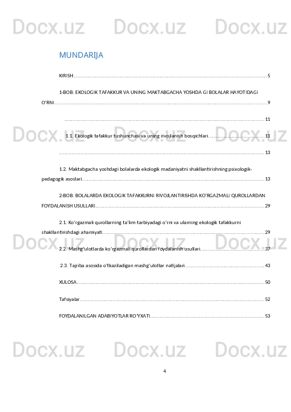 MUNDARIJA
KIRISH ............................................................................................................................................. 5
1-BOB: EKOLOGIK TAFAKKUR VA UNING MAKTABGACHA YOSHDA GI BOLALAR HAYOTIDAGI 
O‘RNI ........................................................................................................................................................... 9
.................................................................................................................................................. 11
 1.1. Ekologik tafakkur tushunchasi va uning rivojlanish bosqichlari. ........................................ 11
...................................................................................................................................................... 13
1.2. Maktabgacha yoshdagi bolalarda ekologik madaniyatni shakllantirishning psixologik-
pedagogik asoslari. .................................................................................................................................... 13
2-BOB. BOLALARDA EKOLOGIK TAFAKKURNI RIVOJLANTIRISHDA KO‘RGAZMALI QUROLLARDAN 
FOYDALANISH USULLARI ........................................................................................................................... 29
2.1. Ko‘rgazmali qurollarning ta’lim-tarbiyadagi o‘rni va ularning ekologik tafakkurni 
shakllantirishdagi ahamiyati. ..................................................................................................................... 29
2.2. Mashg‘ulotlarda ko‘rgazmali qurollardan foydalanish usullari. ............................................. 37
 2.3. Tajriba asosida o‘tkaziladigan mashg‘ulotlar natijalari. ......................................................... 43
XULOSA ......................................................................................................................................... 50
Tafsiyalar ....................................................................................................................................... 52
FOYDALANILGAN ADABIYOTLAR RO‘YXATI ................................................................................... 53
4 