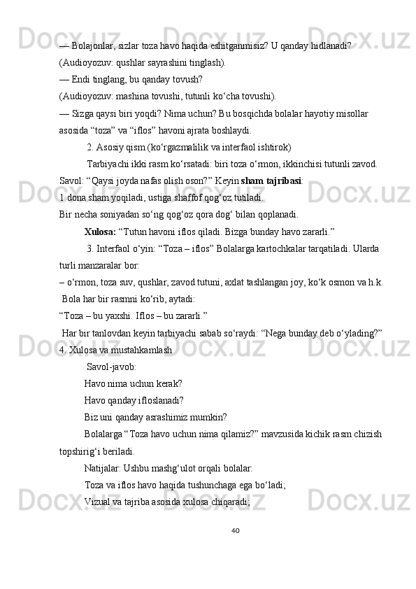 — Bolajonlar, sizlar toza havo haqida eshitganmisiz? U qanday hidlanadi?
(Audioyozuv: qushlar sayrashini tinglash).
— Endi tinglang, bu qanday tovush?
(Audioyozuv: mashina tovushi, tutunli ko‘cha tovushi).
— Sizga qaysi biri yoqdi? Nima uchun?   Bu bosqichda bolalar hayotiy misollar 
asosida “toza” va “iflos” havoni ajrata boshlaydi.
 2.   Asosiy qism (ko‘rgazmalilik va interfaol ishtirok)
 Tarbiyachi ikki rasm ko‘rsatadi: biri toza o‘rmon, ikkinchisi tutunli zavod.
Savol: “Qaysi joyda nafas olish oson?”   Keyin   sham tajribasi :
1 dona sham yoqiladi, ustiga shaffof qog‘oz tutiladi.
Bir necha soniyadan so‘ng qog‘oz qora dog‘ bilan qoplanadi.
Xulosa:   “Tutun havoni iflos qiladi. Bizga bunday havo zararli.”
  3.   Interfaol o‘yin: “Toza – iflos”   Bolalarga kartochkalar tarqatiladi. Ularda 
turli manzaralar bor:
– o‘rmon, toza suv, qushlar, zavod tutuni, axlat tashlangan joy, ko‘k osmon va h.k.
 Bola har bir rasmni ko‘rib, aytadi:
“Toza – bu yaxshi. Iflos – bu zararli.”
  Har bir tanlovdan keyin tarbiyachi sabab so‘raydi: “Nega bunday deb o‘ylading?”  
4.   Xulosa va mustahkamlash
  Savol-javob:
Havo nima uchun kerak?
Havo qanday ifloslanadi?
Biz uni qanday asrashimiz mumkin?
Bolalarga “Toza havo uchun nima qilamiz?” mavzusida kichik rasm chizish 
topshirig‘i beriladi.
Natijalar:   Ushbu mashg‘ulot orqali bolalar:
Toza va iflos havo haqida tushunchaga ega bo‘ladi;
Vizual va tajriba asosida xulosa chiqaradi;
40 